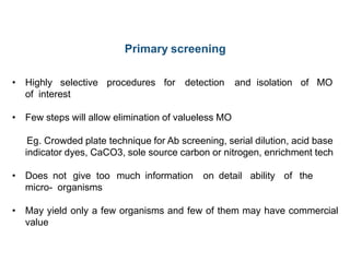 Primary screening
• Highly selective procedures for detection and isolation of MO
of interest
• Few steps will allow elimination of valueless MO
Eg. Crowded plate technique for Ab screening, serial dilution, acid base
indicator dyes, CaCO3, sole source carbon or nitrogen, enrichment tech
• Does not give too much information on detail ability of the
micro- organisms
• May yield only a few organisms and few of them may have commercial
value
 