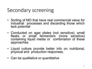 Secondary screening
• Sorting of MO that have real commercial value for
industrial processes and discarding those which
lack potential
• Conducted on agar plates (not sensitive), small
flasks or small fermenters (more sensitive)
containing liquid media or combination of these
approaches.
• Liquid culture provide better info on nutritional,
physical and production responses.
• Can be qualitative or quantitative
24
 