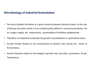 Microbiology of Industrial fermentation
26
• The rate of product formation in a given industrial process is directly related to the rate
of biomass formation which in turn is influenced by different environmental factors. For
ex: oxygen supply, pH, temperature, accumulation of inhibitory substances etc.
• Therefore, it isimportant to describe the growth and production in quantitative terms.
• Growth kinetics focuses on the measurement of growth rates during the course of
fermentation,
• Growth dynamics relates to the changes in growth rate and other parameters. Ex: pH,
Temperature,
 