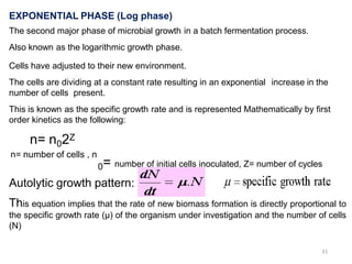 dN/dT = µN
EXPONENTIAL PHASE (Log phase)
The second major phase of microbial growth in a batch fermentation process.
Also known as the logarithmic growth phase.
Cells have adjusted to their new environment.
The cells are dividing at a constant rate resulting in an exponential increase in the
number of cells present.
This is known as the specific growth rate and is represented Mathematically by first
order kinetics as the following:
n= n02Z
n= number of cells , n
0= number of initial cells inoculated, Z= number of cycles
Autolytic growth pattern:
This equation implies that the rate of new biomass formation is directly proportional to
the specific growth rate (µ) of the organism under investigation and the number of cells
(N)
31
 