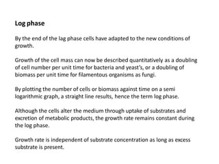 Log phase
By the end of the lag phase cells have adapted to the new conditions of
growth.
Growth of the cell mass can now be described quantitatively as a doubling
of cell number per unit time for bacteria and yeast’s, or a doubling of
biomass per unit time for filamentous organisms as fungi.
By plotting the number of cells or biomass against time on a semi
logarithmic graph, a straight line results, hence the term log phase.
Although the cells alter the medium through uptake of substrates and
excretion of metabolic products, the growth rate remains constant during
the log phase.
Growth rate is independent of substrate concentration as long as excess
substrate is present.
 