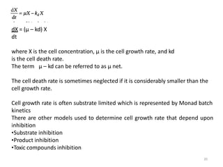 dX = (μ – kd) X
dt
where X is the cell concentration, μ is the cell growth rate, and kd
is the cell death rate.
The term μ – kd can be referred to as μ net.
The cell death rate is sometimes neglected if it is considerably smaller than the
cell growth rate.
Cell growth rate is often substrate limited which is represented by Monad batch
kinetics
There are other models used to determine cell growth rate that depend upon
inhibition
•Substrate inhibition
•Product inhibition
•Toxic compounds inhibition
35
 