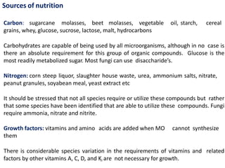 Sources of nutrition
Carbon: sugarcane molasses, beet molasses, vegetable oil, starch, cereal
grains, whey, glucose, sucrose, lactose, malt, hydrocarbons
Carbohydrates are capable of being used by all microorganisms, although in no case is
there an absolute requirement for this group of organic compounds. Glucose is the
most readily metabolized sugar. Most fungi can use disaccharide’s.
Nitrogen: corn steep liquor, slaughter house waste, urea, ammonium salts, nitrate,
peanut granules, soyabean meal, yeast extract etc
It should be stressed that not all species require or utilize these compounds but rather
that some species have been identified that are able to utilize these compounds. Fungi
require ammonia, nitrate and nitrite.
Growth factors: vitamins and amino acids are added when MO cannot synthesize
them
There is considerable species variation in the requirements of vitamins and related
factors by other vitamins A, C, D, and K
6
0 are not necessary for growth.
 
