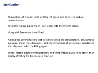 Sterilization:
Elimination of threads and welding of pipes and tubes to reduce
contamination
Fermenters have pipes which flush steam into the system Media
along with fermenter is sterilized
Among the several factors that influence killing are temperature, pH, osmotic
pressure, shear, mass transport, and concentrations of extraneous substances
that also react with the killing agent.
These factors operate synergistically, and temperature plays roles other than
simply affecting the kinetics of a reaction
 