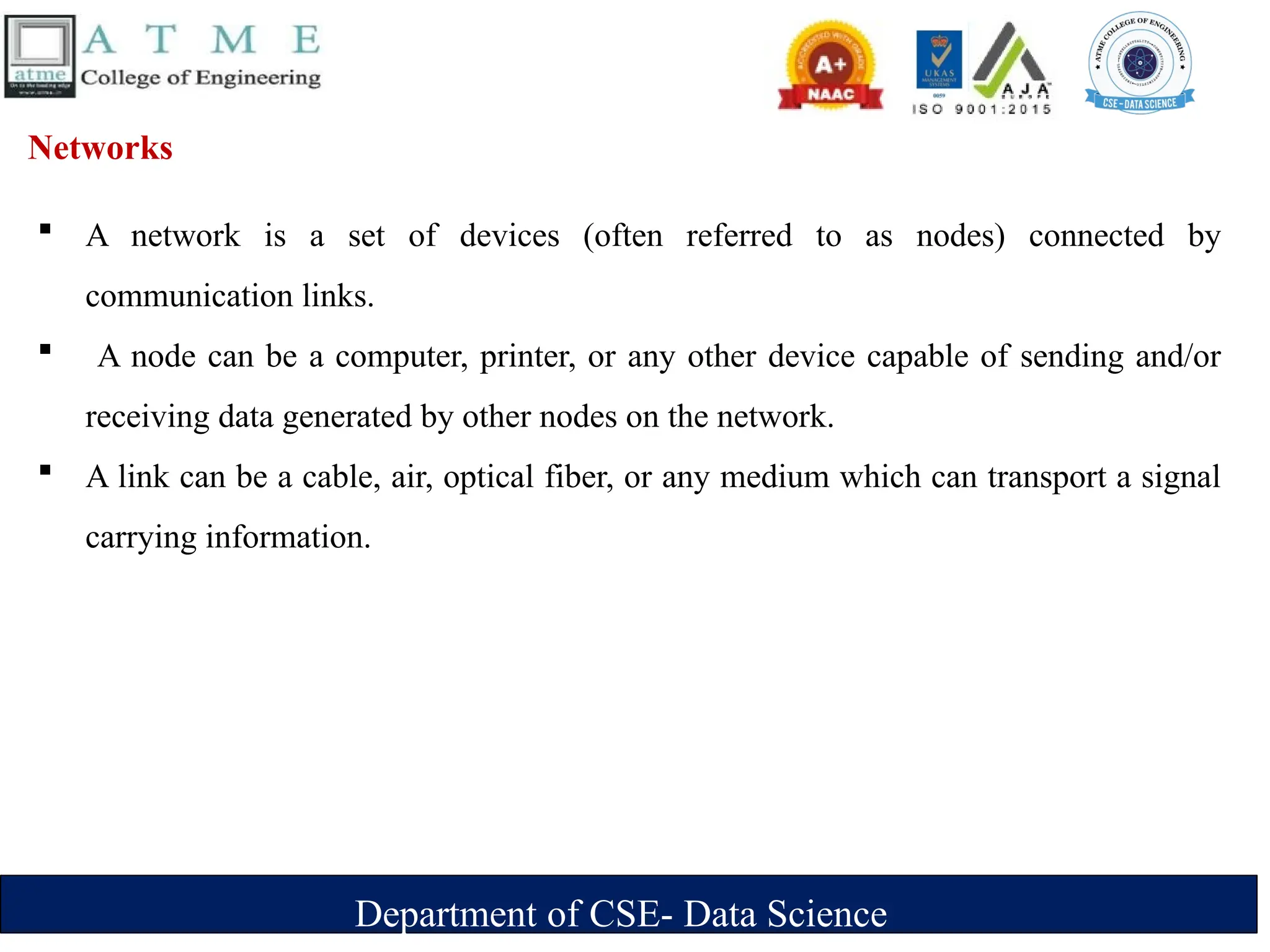Department of CSE- Data Science
Networks
 A network is a set of devices (often referred to as nodes) connected by
communication links.
 A node can be a computer, printer, or any other device capable of sending and/or
receiving data generated by other nodes on the network.
 A link can be a cable, air, optical fiber, or any medium which can transport a signal
carrying information.
 