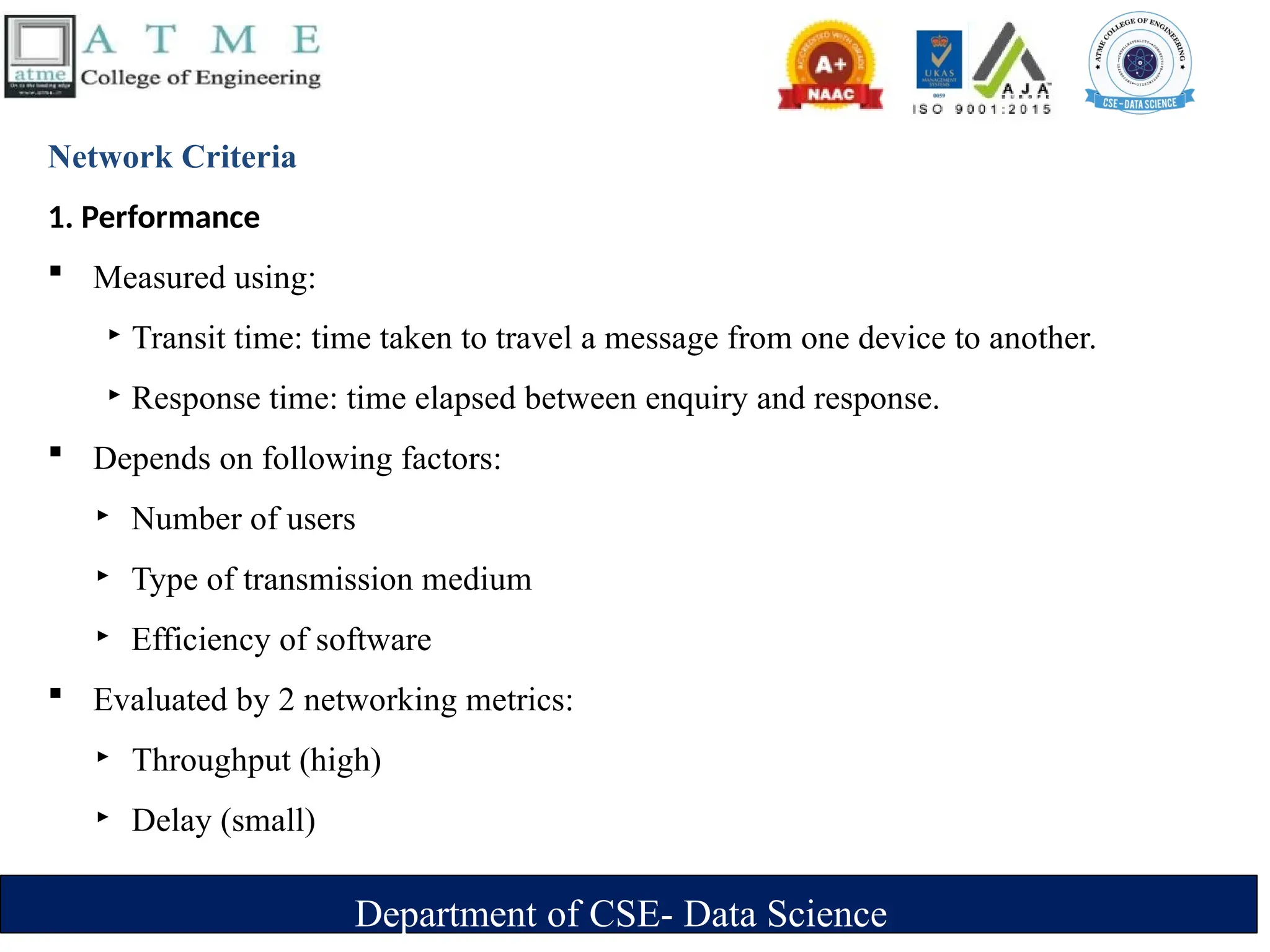 Department of CSE- Data Science
Network Criteria
1. Performance
 Measured using:
‣ Transit time: time taken to travel a message from one device to another.
‣ Response time: time elapsed between enquiry and response.
 Depends on following factors:
‣ Number of users
‣ Type of transmission medium
‣ Efficiency of software
 Evaluated by 2 networking metrics:
‣ Throughput (high)
‣ Delay (small)
 