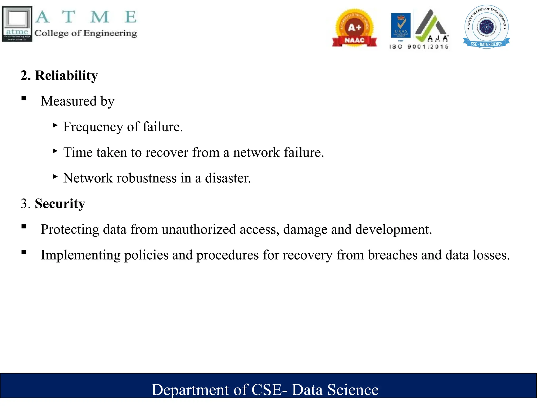 Department of CSE- Data Science
2. Reliability
 Measured by
‣ Frequency of failure.
‣ Time taken to recover from a network failure.
‣ Network robustness in a disaster.
3. Security
 Protecting data from unauthorized access, damage and development.
 Implementing policies and procedures for recovery from breaches and data losses.
 