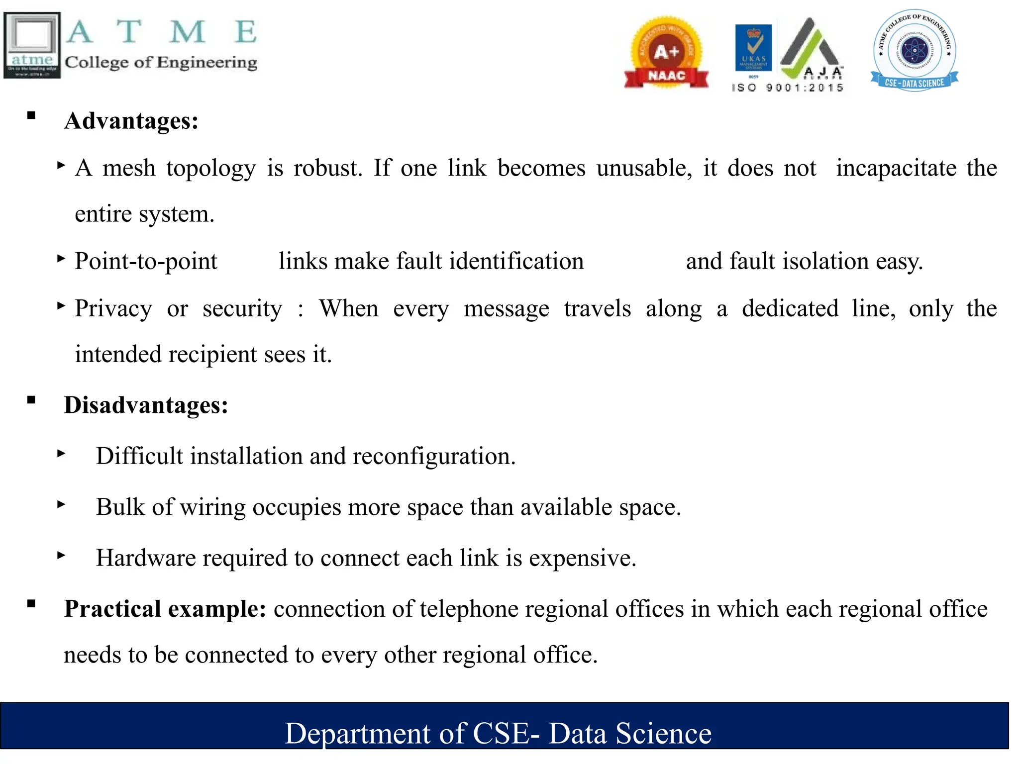 Department of CSE- Data Science
 Advantages:
‣ A mesh topology is robust. If one link becomes unusable, it does not incapacitate the
entire system.
‣ Point-to-point links make fault identification and fault isolation easy.
‣ Privacy or security : When every message travels along a dedicated line, only the
intended recipient sees it.
 Disadvantages:
‣ Difficult installation and reconfiguration.
‣ Bulk of wiring occupies more space than available space.
‣ Hardware required to connect each link is expensive.
 Practical example: connection of telephone regional offices in which each regional office
needs to be connected to every other regional office.
 