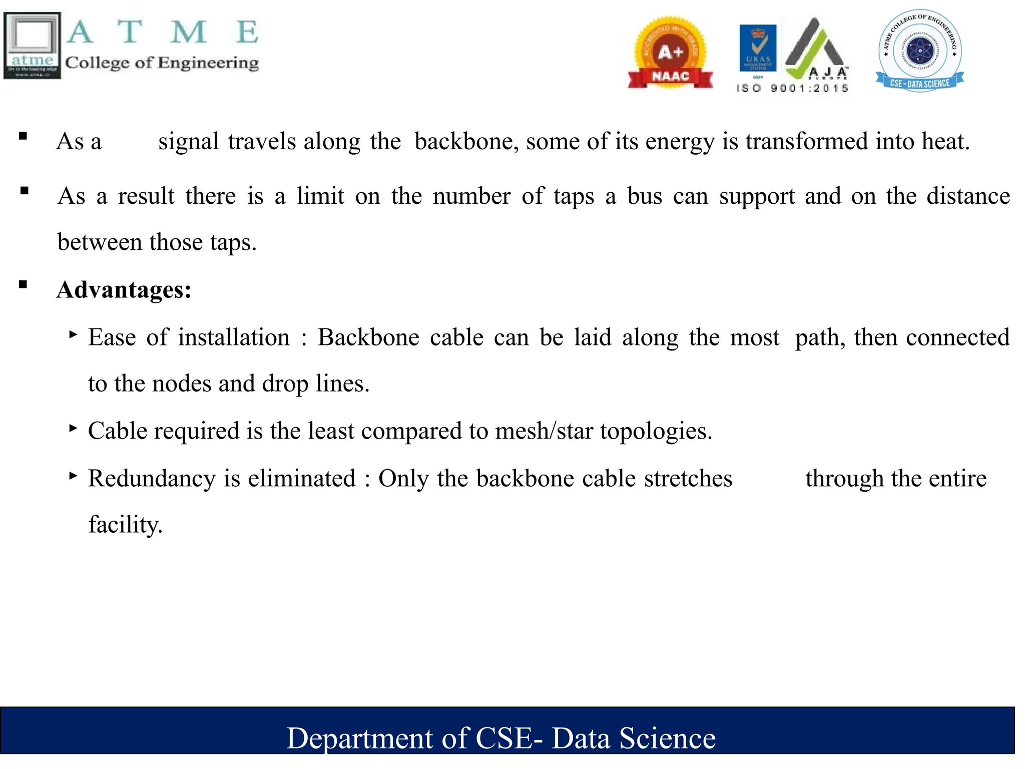 Department of CSE- Data Science
 As a signal travels along the backbone, some of its energy is transformed into heat.
 As a result there is a limit on the number of taps a bus can support and on the distance
between those taps.
 Advantages:
‣ Ease of installation : Backbone cable can be laid along the most path, then connected
to the nodes and drop lines.
‣ Cable required is the least compared to mesh/star topologies.
‣ Redundancy is eliminated : Only the backbone cable stretches through the entire
facility.
 