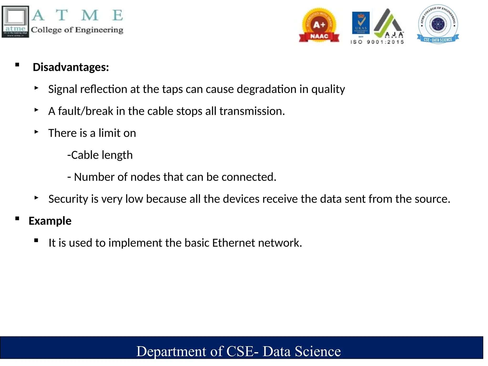 Department of CSE- Data Science
 Disadvantages:
‣ Signal reflection at the taps can cause degradation in quality
‣ A fault/break in the cable stops all transmission.
‣ There is a limit on
-Cable length
- Number of nodes that can be connected.
‣ Security is very low because all the devices receive the data sent from the source.
 Example
 It is used to implement the basic Ethernet network.
 
