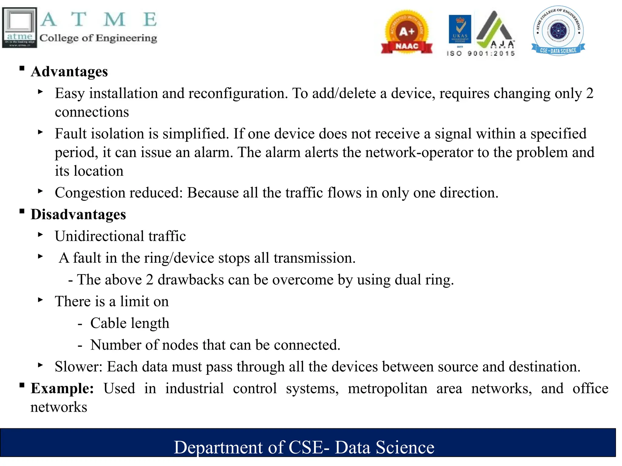 Department of CSE- Data Science
 Advantages
‣ Easy installation and reconfiguration. To add/delete a device, requires changing only 2
connections
‣ Fault isolation is simplified. If one device does not receive a signal within a specified
period, it can issue an alarm. The alarm alerts the network-operator to the problem and
its location
‣ Congestion reduced: Because all the traffic flows in only one direction.
 Disadvantages
‣ Unidirectional traffic
‣ A fault in the ring/device stops all transmission.
- The above 2 drawbacks can be overcome by using dual ring.
‣ There is a limit on
- Cable length
- Number of nodes that can be connected.
‣ Slower: Each data must pass through all the devices between source and destination.
 Example: Used in industrial control systems, metropolitan area networks, and office
networks
 