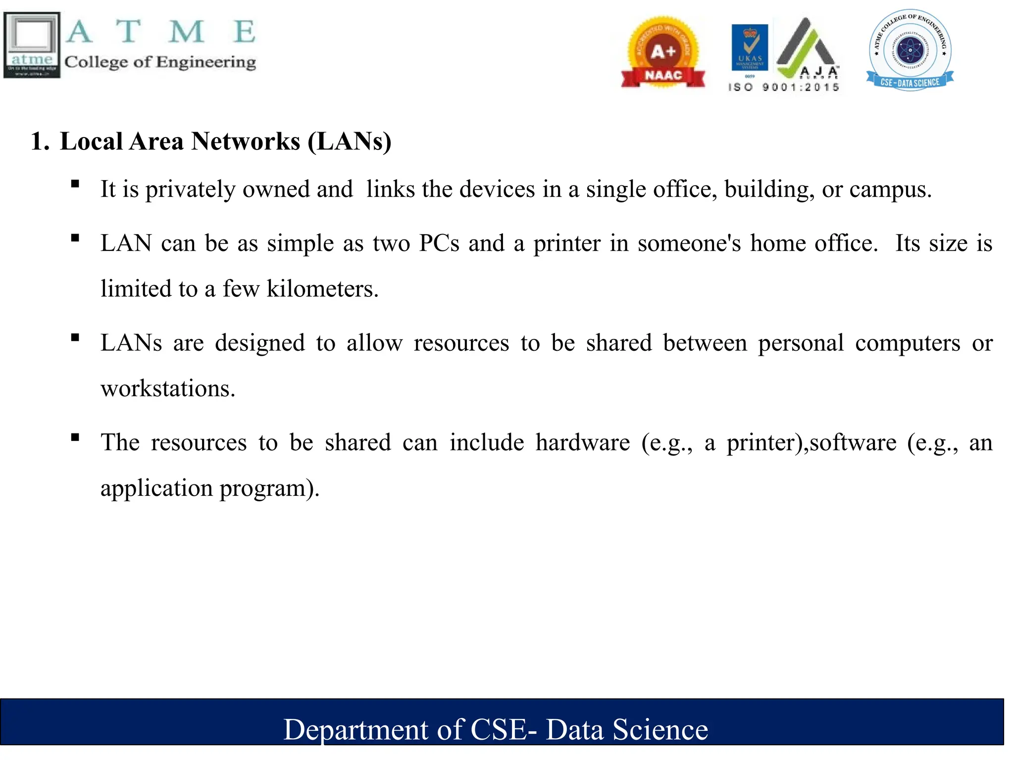 Department of CSE- Data Science
1. Local Area Networks (LANs)
 It is privately owned and links the devices in a single office, building, or campus.
 LAN can be as simple as two PCs and a printer in someone's home office. Its size is
limited to a few kilometers.
 LANs are designed to allow resources to be shared between personal computers or
workstations.
 The resources to be shared can include hardware (e.g., a printer),software (e.g., an
application program).
 