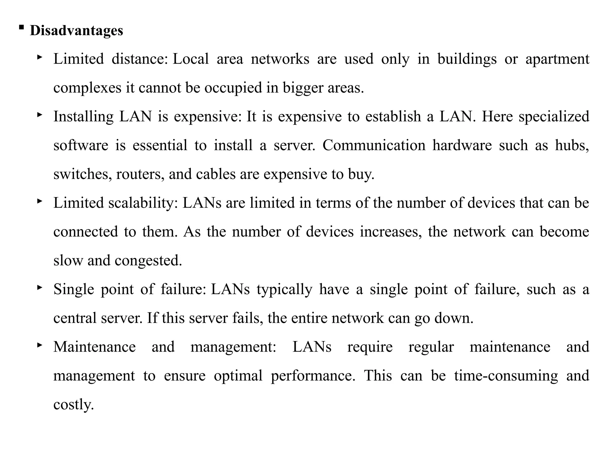  Disadvantages
‣ Limited distance: Local area networks are used only in buildings or apartment
complexes it cannot be occupied in bigger areas.
‣ Installing LAN is expensive: It is expensive to establish a LAN. Here specialized
software is essential to install a server. Communication hardware such as hubs,
switches, routers, and cables are expensive to buy.
‣ Limited scalability: LANs are limited in terms of the number of devices that can be
connected to them. As the number of devices increases, the network can become
slow and congested.
‣ Single point of failure: LANs typically have a single point of failure, such as a
central server. If this server fails, the entire network can go down.
‣ Maintenance and management: LANs require regular maintenance and
management to ensure optimal performance. This can be time-consuming and
costly.
 