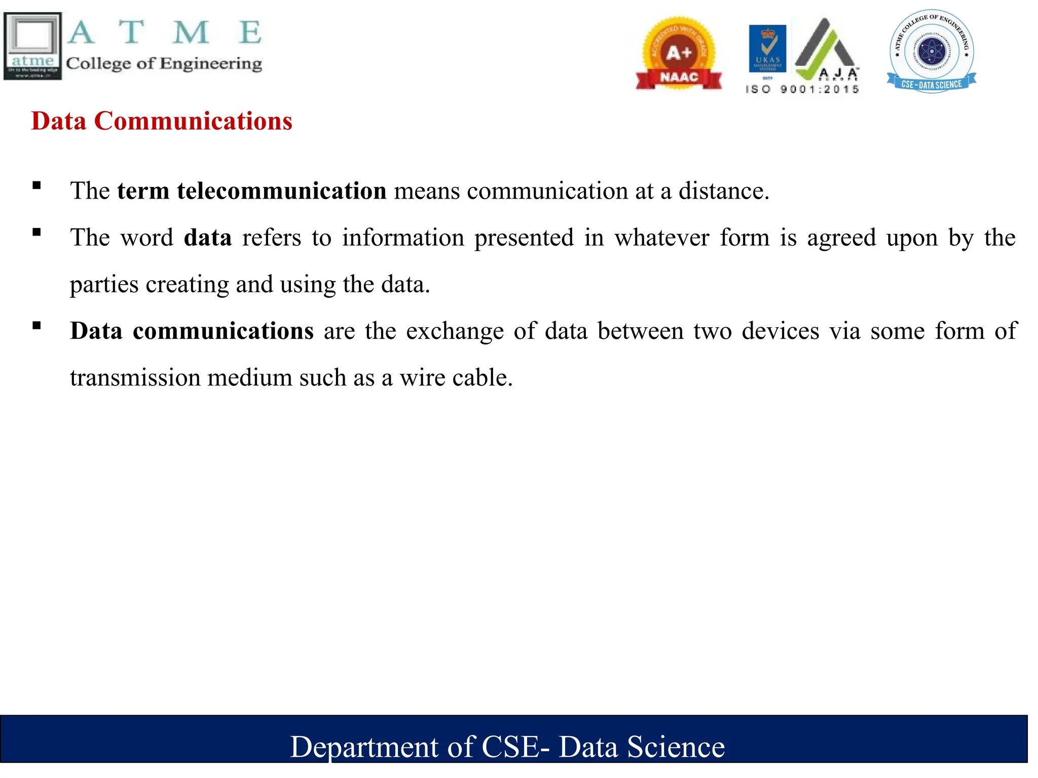 Department of CSE- Data Science
Data Communications
 The term telecommunication means communication at a distance.
 The word data refers to information presented in whatever form is agreed upon by the
parties creating and using the data.
 Data communications are the exchange of data between two devices via some form of
transmission medium such as a wire cable.
 