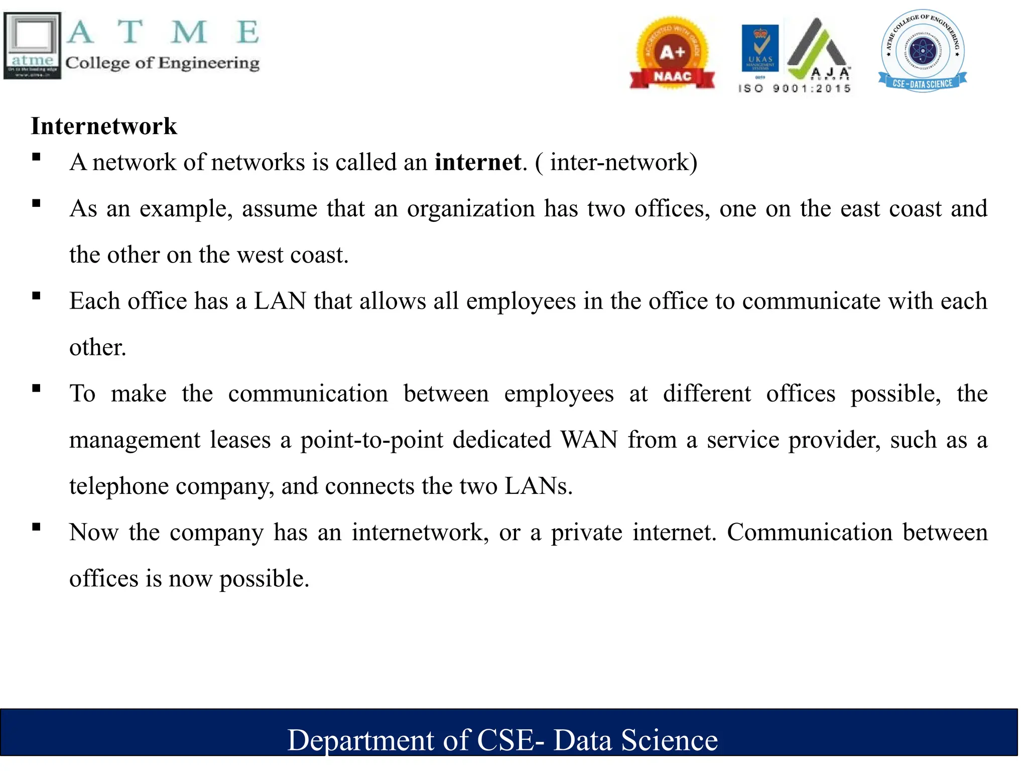 Department of CSE- Data Science
Internetwork
 A network of networks is called an internet. ( inter-network)
 As an example, assume that an organization has two offices, one on the east coast and
the other on the west coast.
 Each office has a LAN that allows all employees in the office to communicate with each
other.
 To make the communication between employees at different offices possible, the
management leases a point-to-point dedicated WAN from a service provider, such as a
telephone company, and connects the two LANs.
 Now the company has an internetwork, or a private internet. Communication between
offices is now possible.
 