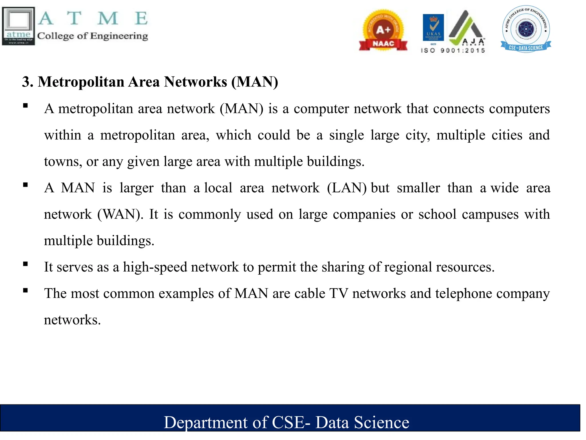 Department of CSE- Data Science
3. Metropolitan Area Networks (MAN)
 A metropolitan area network (MAN) is a computer network that connects computers
within a metropolitan area, which could be a single large city, multiple cities and
towns, or any given large area with multiple buildings.
 A MAN is larger than a local area network (LAN) but smaller than a wide area
network (WAN). It is commonly used on large companies or school campuses with
multiple buildings.
 It serves as a high-speed network to permit the sharing of regional resources.
 The most common examples of MAN are cable TV networks and telephone company
networks.
 