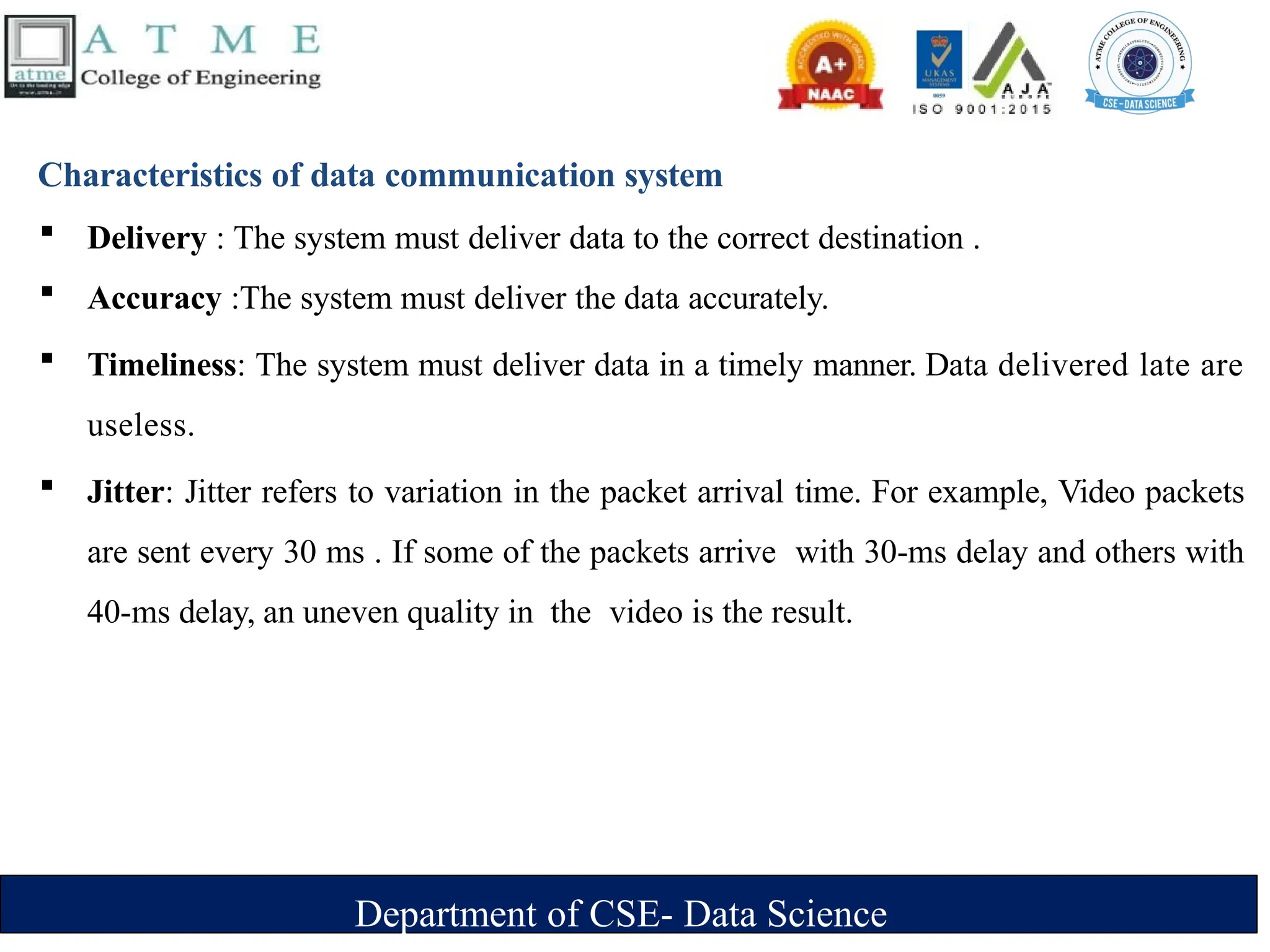 Department of CSE- Data Science
Characteristics of data communication system
 Delivery : The system must deliver data to the correct destination .
 Accuracy :The system must deliver the data accurately.
 Timeliness: The system must deliver data in a timely manner. Data delivered late are
useless.
 Jitter: Jitter refers to variation in the packet arrival time. For example, Video packets
are sent every 30 ms . If some of the packets arrive with 30-ms delay and others with
40-ms delay, an uneven quality in the video is the result.
 