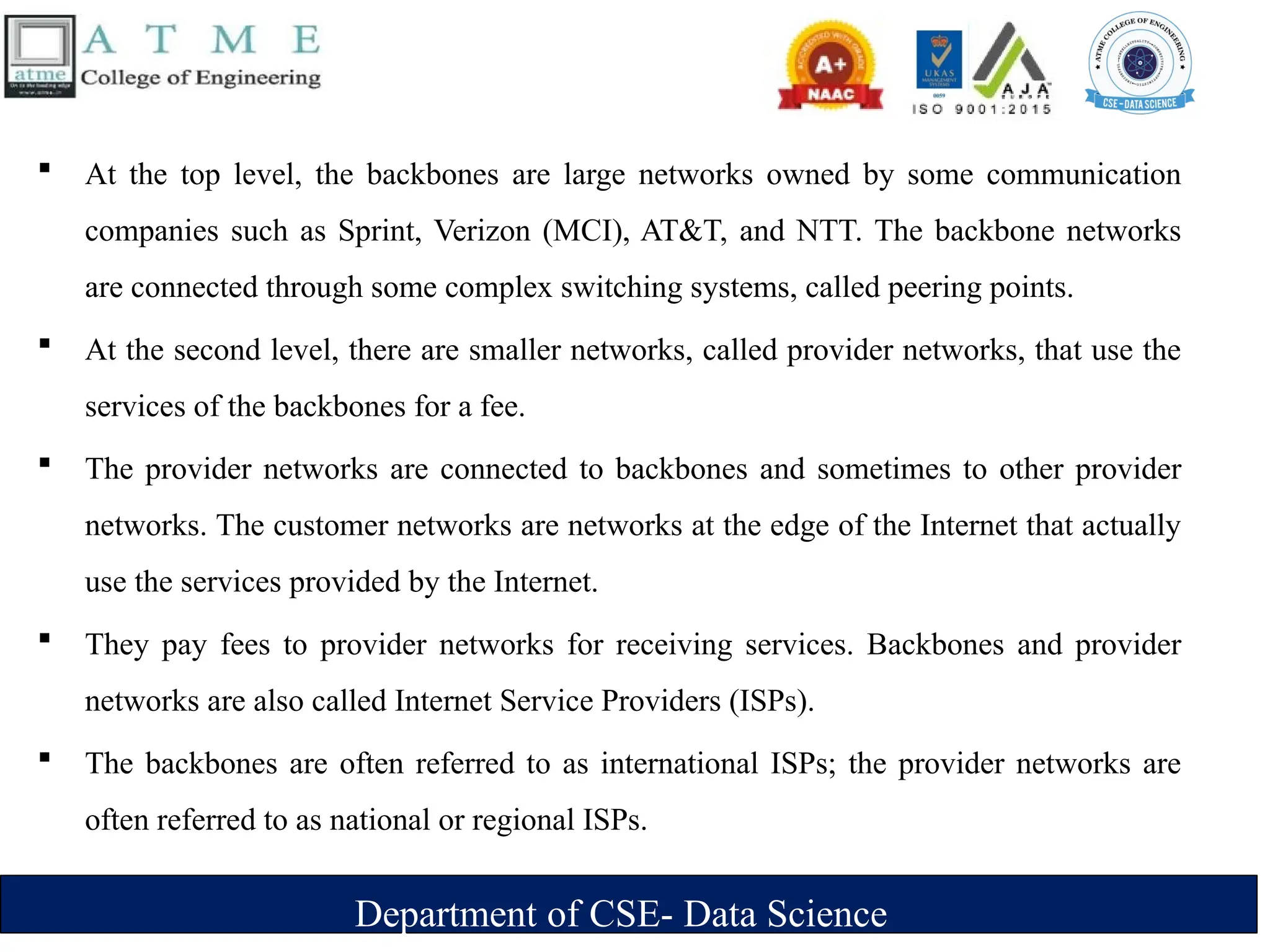 Department of CSE- Data Science
 At the top level, the backbones are large networks owned by some communication
companies such as Sprint, Verizon (MCI), AT&T, and NTT. The backbone networks
are connected through some complex switching systems, called peering points.
 At the second level, there are smaller networks, called provider networks, that use the
services of the backbones for a fee.
 The provider networks are connected to backbones and sometimes to other provider
networks. The customer networks are networks at the edge of the Internet that actually
use the services provided by the Internet.
 They pay fees to provider networks for receiving services. Backbones and provider
networks are also called Internet Service Providers (ISPs).
 The backbones are often referred to as international ISPs; the provider networks are
often referred to as national or regional ISPs.
 