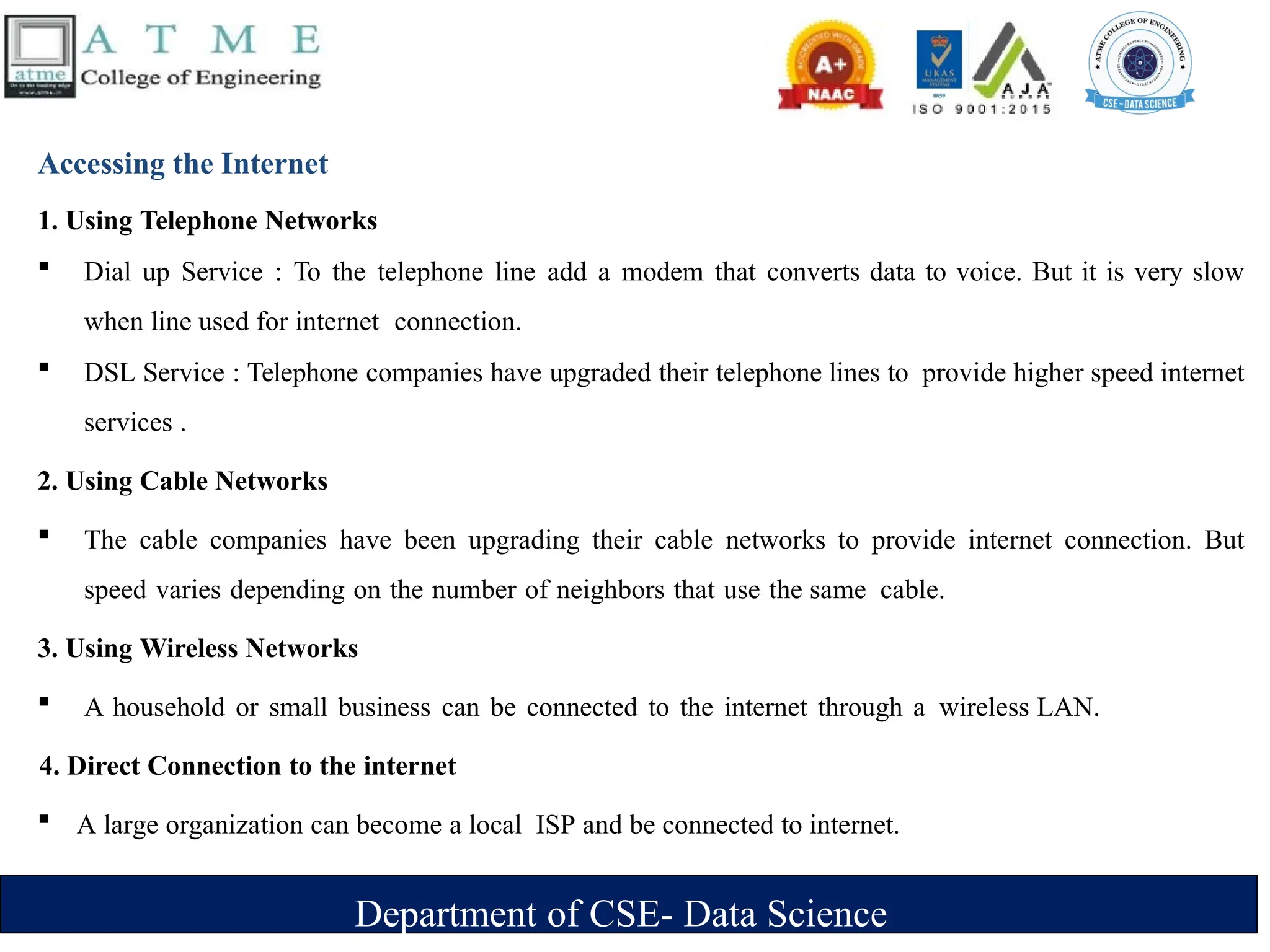 Department of CSE- Data Science
Accessing the Internet
1. Using Telephone Networks
 Dial up Service : To the telephone line add a modem that converts data to voice. But it is very slow
when line used for internet connection.
 DSL Service : Telephone companies have upgraded their telephone lines to provide higher speed internet
services .
2. Using Cable Networks
 The cable companies have been upgrading their cable networks to provide internet connection. But
speed varies depending on the number of neighbors that use the same cable.
3. Using Wireless Networks
 A household or small business can be connected to the internet through a wireless LAN.
4. Direct Connection to the internet
 A large organization can become a local ISP and be connected to internet.
 
