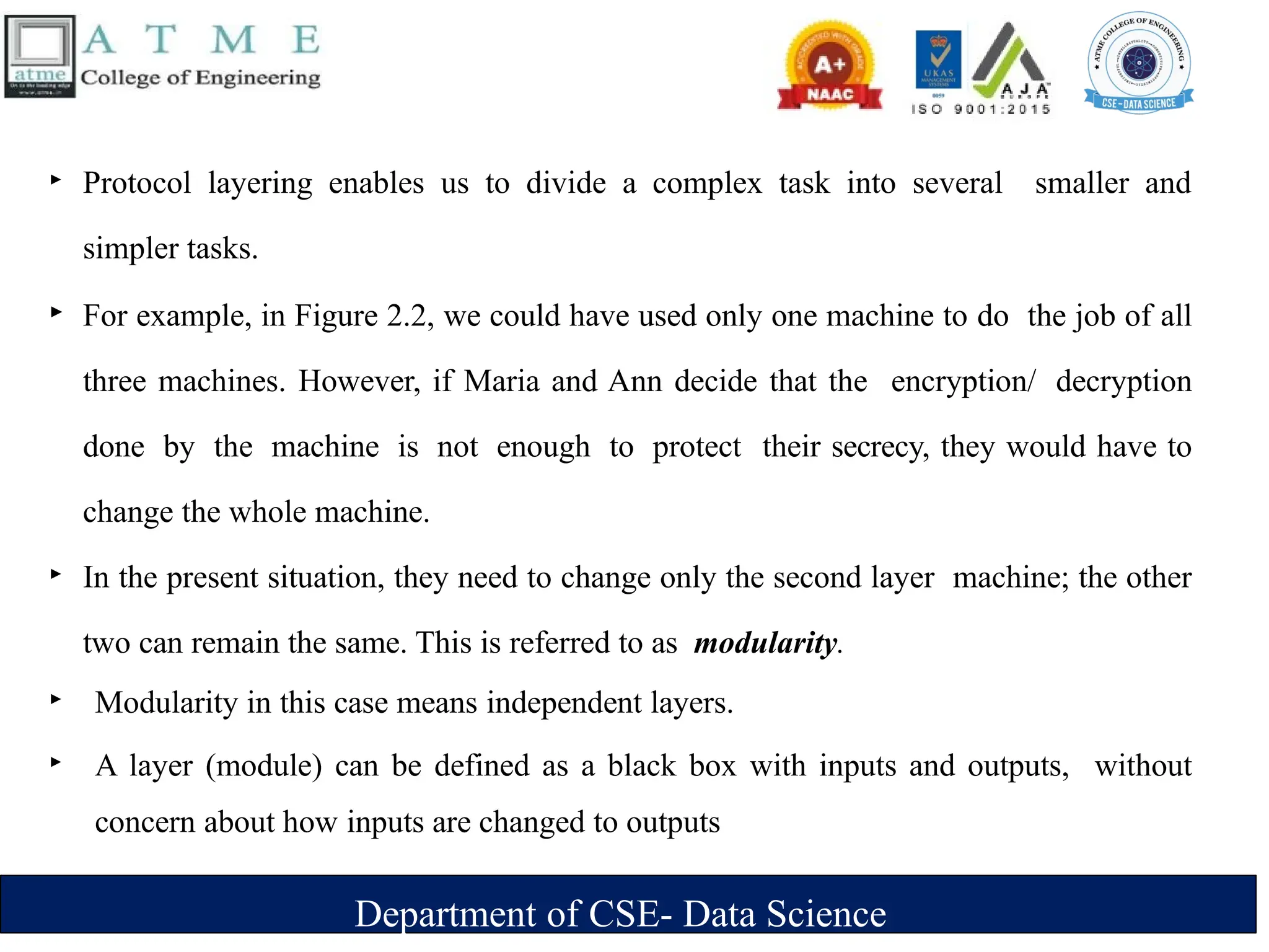 Department of CSE- Data Science
‣ Protocol layering enables us to divide a complex task into several smaller and
simpler tasks.
‣ For example, in Figure 2.2, we could have used only one machine to do the job of all
three machines. However, if Maria and Ann decide that the encryption/ decryption
done by the machine is not enough to protect their secrecy, they would have to
change the whole machine.
‣ In the present situation, they need to change only the second layer machine; the other
two can remain the same. This is referred to as modularity.
‣ Modularity in this case means independent layers.
‣ A layer (module) can be defined as a black box with inputs and outputs, without
concern about how inputs are changed to outputs
 