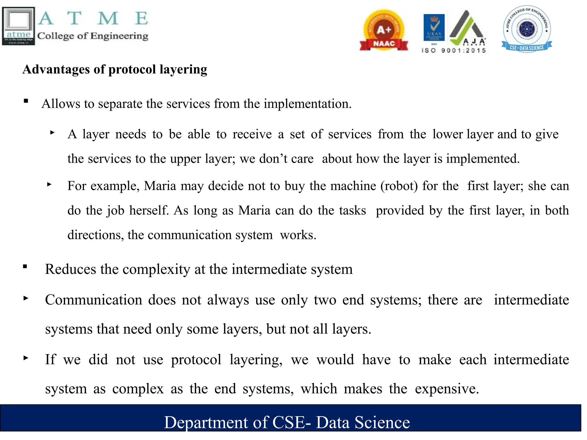 Department of CSE- Data Science
Advantages of protocol layering
 Allows to separate the services from the implementation.
‣ A layer needs to be able to receive a set of services from the lower layer and to give
the services to the upper layer; we don’t care about how the layer is implemented.
‣ For example, Maria may decide not to buy the machine (robot) for the first layer; she can
do the job herself. As long as Maria can do the tasks provided by the first layer, in both
directions, the communication system works.
 Reduces the complexity at the intermediate system
‣ Communication does not always use only two end systems; there are intermediate
systems that need only some layers, but not all layers.
‣ If we did not use protocol layering, we would have to make each intermediate
system as complex as the end systems, which makes the expensive.
 