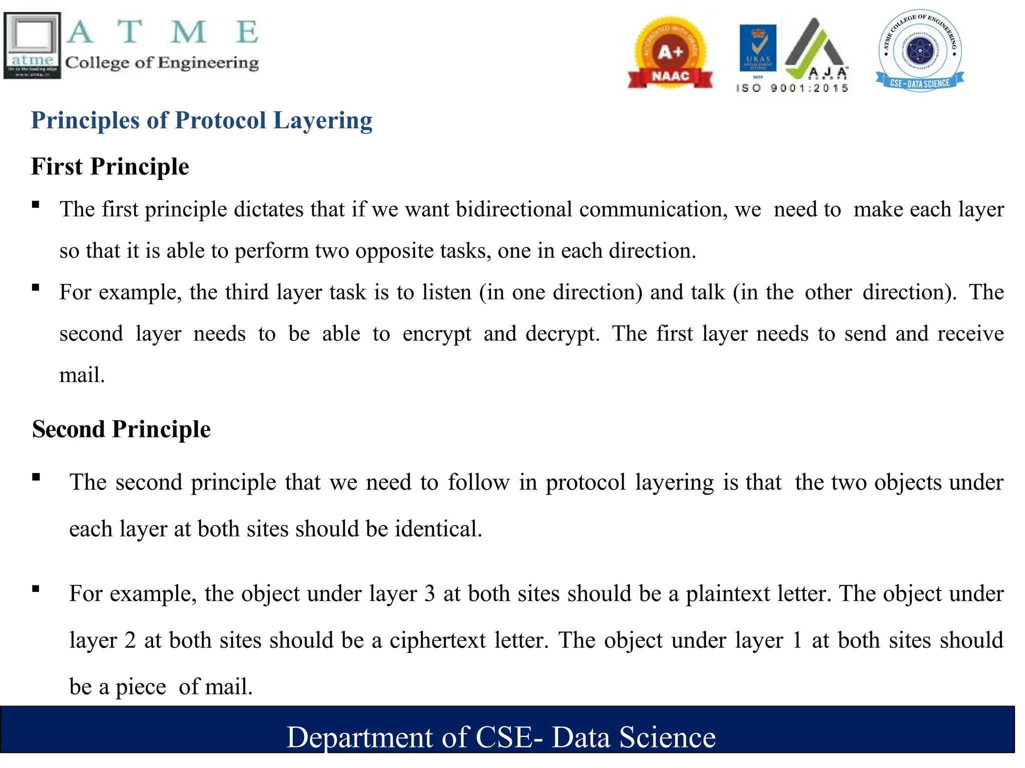 Department of CSE- Data Science
Principles of Protocol Layering
First Principle
 The first principle dictates that if we want bidirectional communication, we need to make each layer
so that it is able to perform two opposite tasks, one in each direction.
 For example, the third layer task is to listen (in one direction) and talk (in the other direction). The
second layer needs to be able to encrypt and decrypt. The first layer needs to send and receive
mail.
Second Principle
 The second principle that we need to follow in protocol layering is that the two objects under
each layer at both sites should be identical.
 For example, the object under layer 3 at both sites should be a plaintext letter. The object under
layer 2 at both sites should be a ciphertext letter. The object under layer 1 at both sites should
be a piece of mail.
 