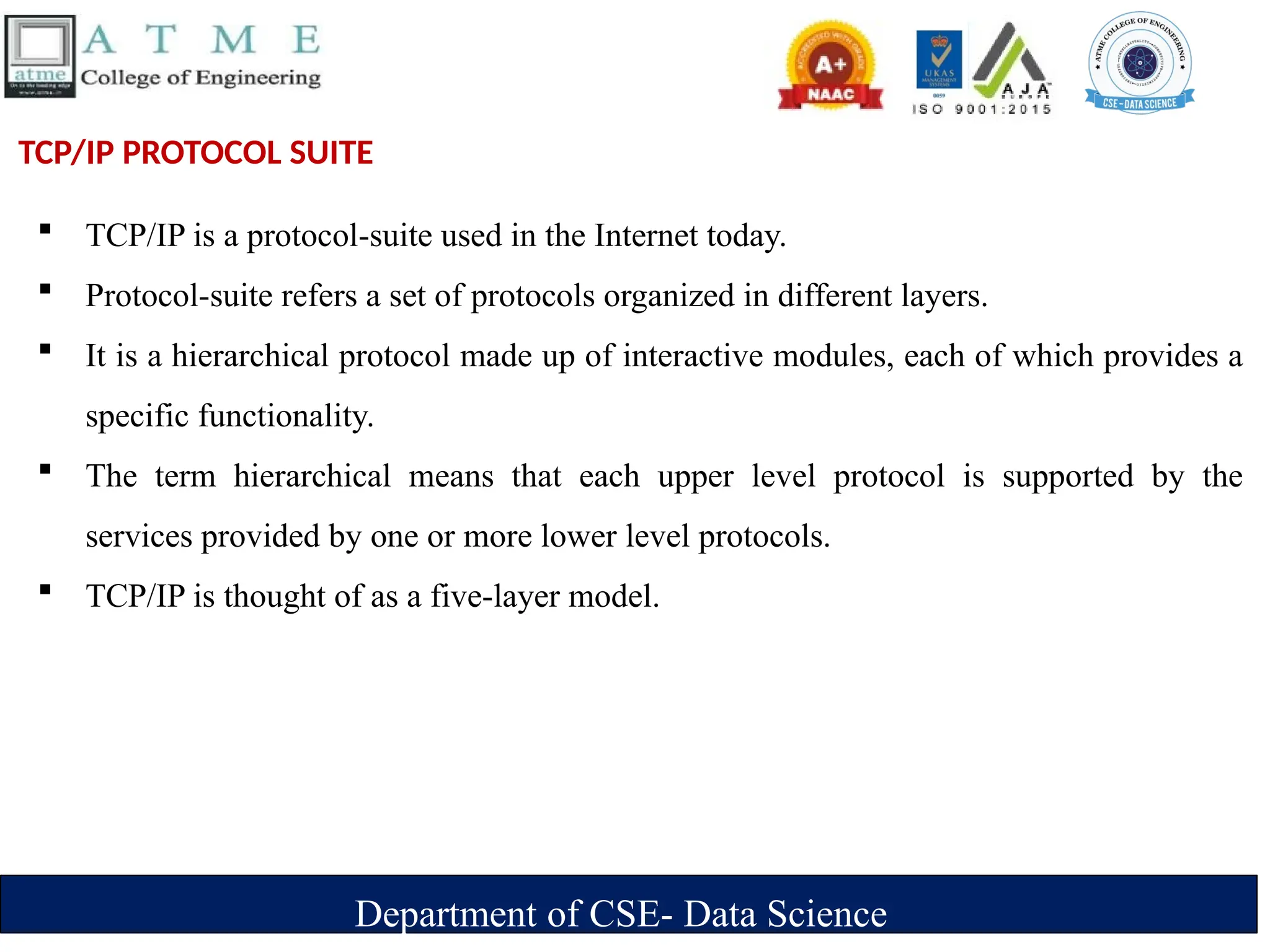 Department of CSE- Data Science
TCP/IP PROTOCOL SUITE
 TCP/IP is a protocol-suite used in the Internet today.
 Protocol-suite refers a set of protocols organized in different layers.
 It is a hierarchical protocol made up of interactive modules, each of which provides a
specific functionality.
 The term hierarchical means that each upper level protocol is supported by the
services provided by one or more lower level protocols.
 TCP/IP is thought of as a five-layer model.
 