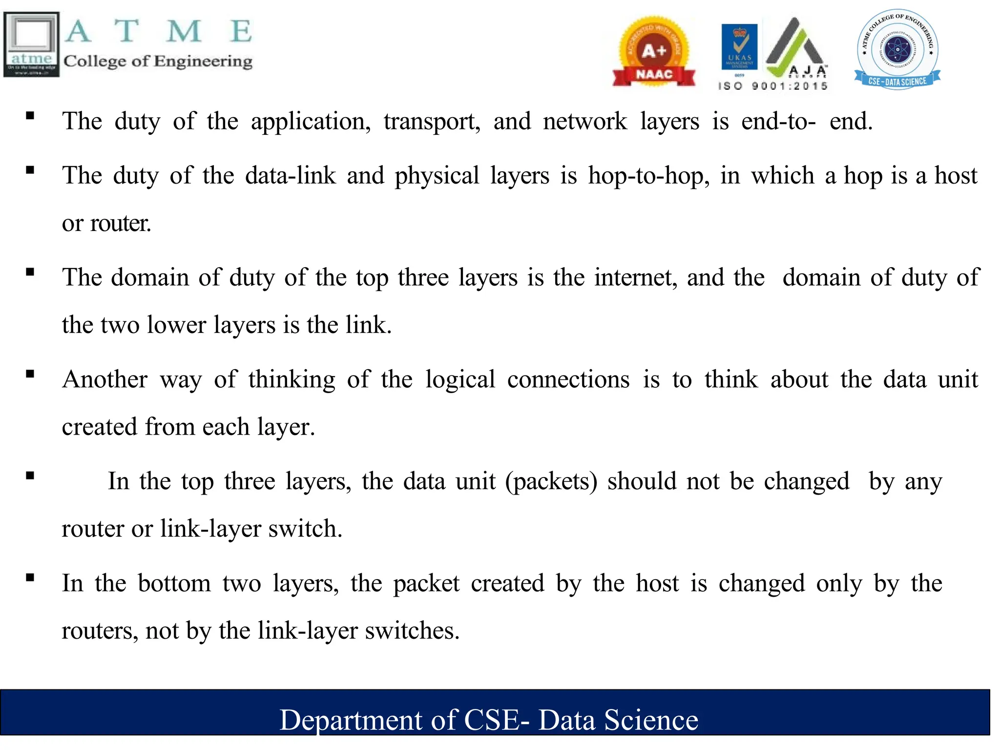 Department of CSE- Data Science
 The duty of the application, transport, and network layers is end-to- end.
 The duty of the data-link and physical layers is hop-to-hop, in which a hop is a host
or router.
 The domain of duty of the top three layers is the internet, and the domain of duty of
the two lower layers is the link.
 Another way of thinking of the logical connections is to think about the data unit
created from each layer.
 In the top three layers, the data unit (packets) should not be changed by any
router or link-layer switch.
 In the bottom two layers, the packet created by the host is changed only by the
routers, not by the link-layer switches.
 