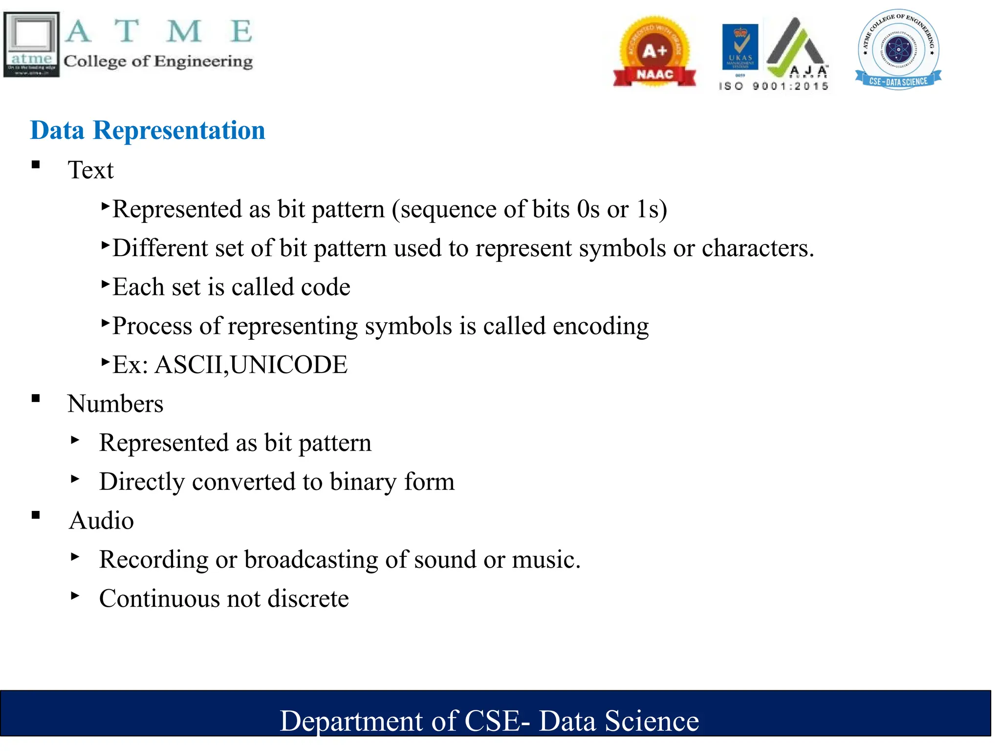 Department of CSE- Data Science
Data Representation
 Text
‣Represented as bit pattern (sequence of bits 0s or 1s)
‣Different set of bit pattern used to represent symbols or characters.
‣Each set is called code
‣Process of representing symbols is called encoding
‣Ex: ASCII,UNICODE
 Numbers
‣ Represented as bit pattern
‣ Directly converted to binary form
 Audio
‣ Recording or broadcasting of sound or music.
‣ Continuous not discrete
 