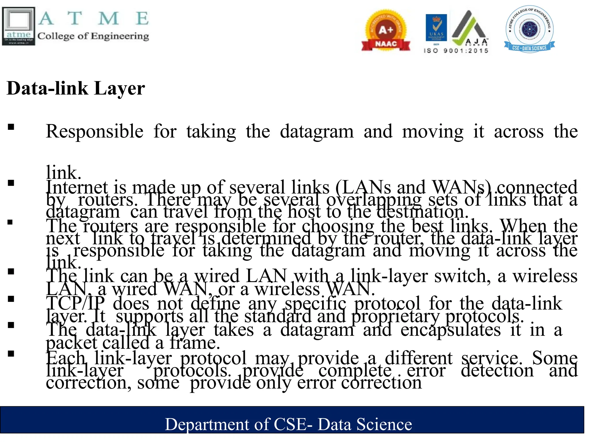 Department of CSE- Data Science
Data-link Layer
 Responsible for taking the datagram and moving it across the
link.
 Internet is made up of several links (LANs and WANs) connected
by routers. There may be several overlapping sets of links that a
datagram can travel from the host to the destination.
 The routers are responsible for choosing the best links. When the
next link to travel is determined by the router, the data-link layer
is responsible for taking the datagram and moving it across the
link.
 The link can be a wired LAN with a link-layer switch, a wireless
LAN, a wired WAN, or a wireless WAN.
 TCP/IP does not define any specific protocol for the data-link
layer. It supports all the standard and proprietary protocols.
 The data-link layer takes a datagram and encapsulates it in a
packet called a frame.
 Each link-layer protocol may provide a different service. Some
link-layer protocols provide complete error detection and
correction, some provide only error correction
 