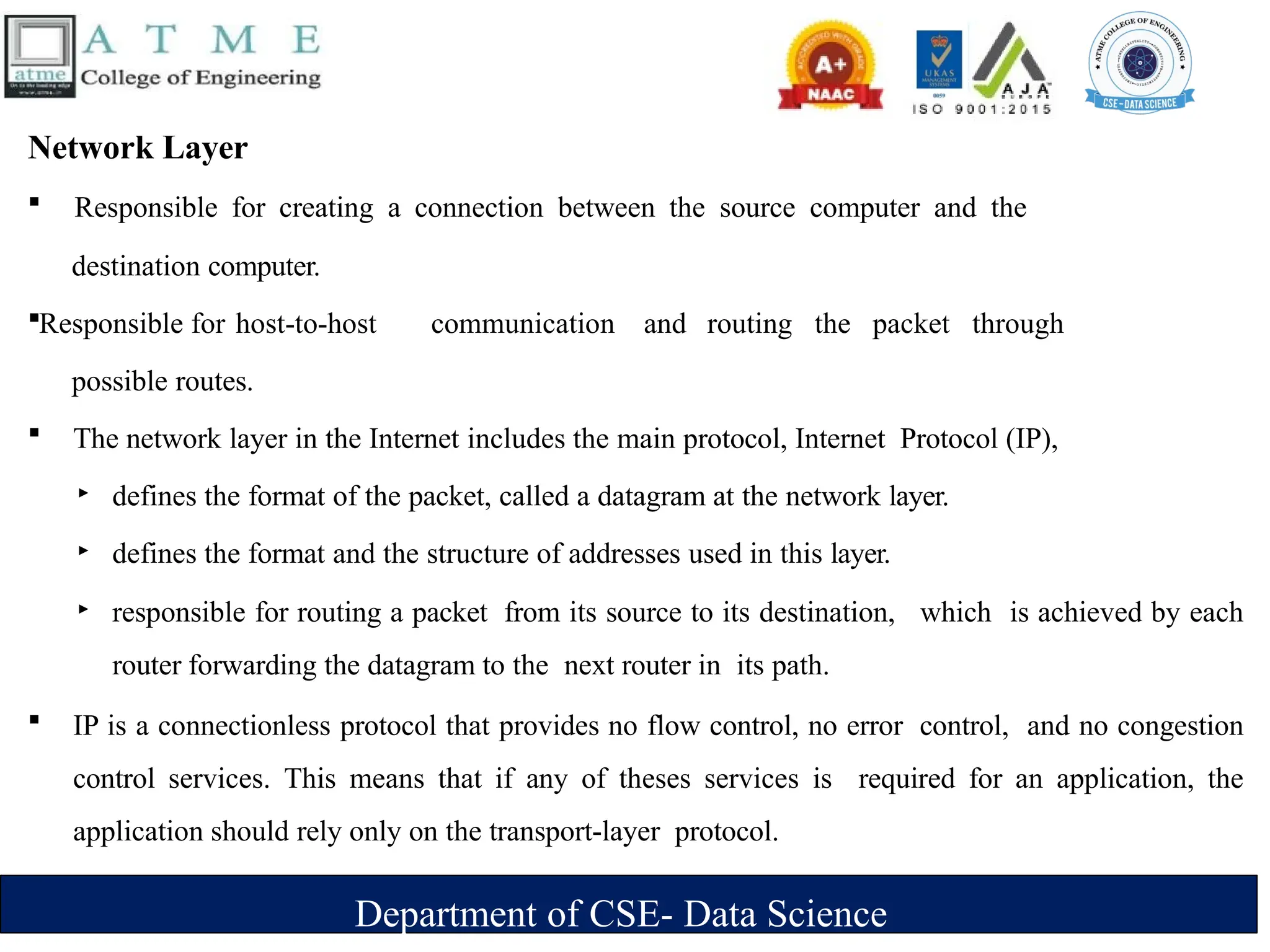 Department of CSE- Data Science
Network Layer
 Responsible for creating a connection between the source computer and the
destination computer.
Responsible for host-to-host communication and routing the packet through
possible routes.
 The network layer in the Internet includes the main protocol, Internet Protocol (IP),
‣ defines the format of the packet, called a datagram at the network layer.
‣ defines the format and the structure of addresses used in this layer.
‣ responsible for routing a packet from its source to its destination, which is achieved by each
router forwarding the datagram to the next router in its path.
 IP is a connectionless protocol that provides no flow control, no error control, and no congestion
control services. This means that if any of theses services is required for an application, the
application should rely only on the transport-layer protocol.
 