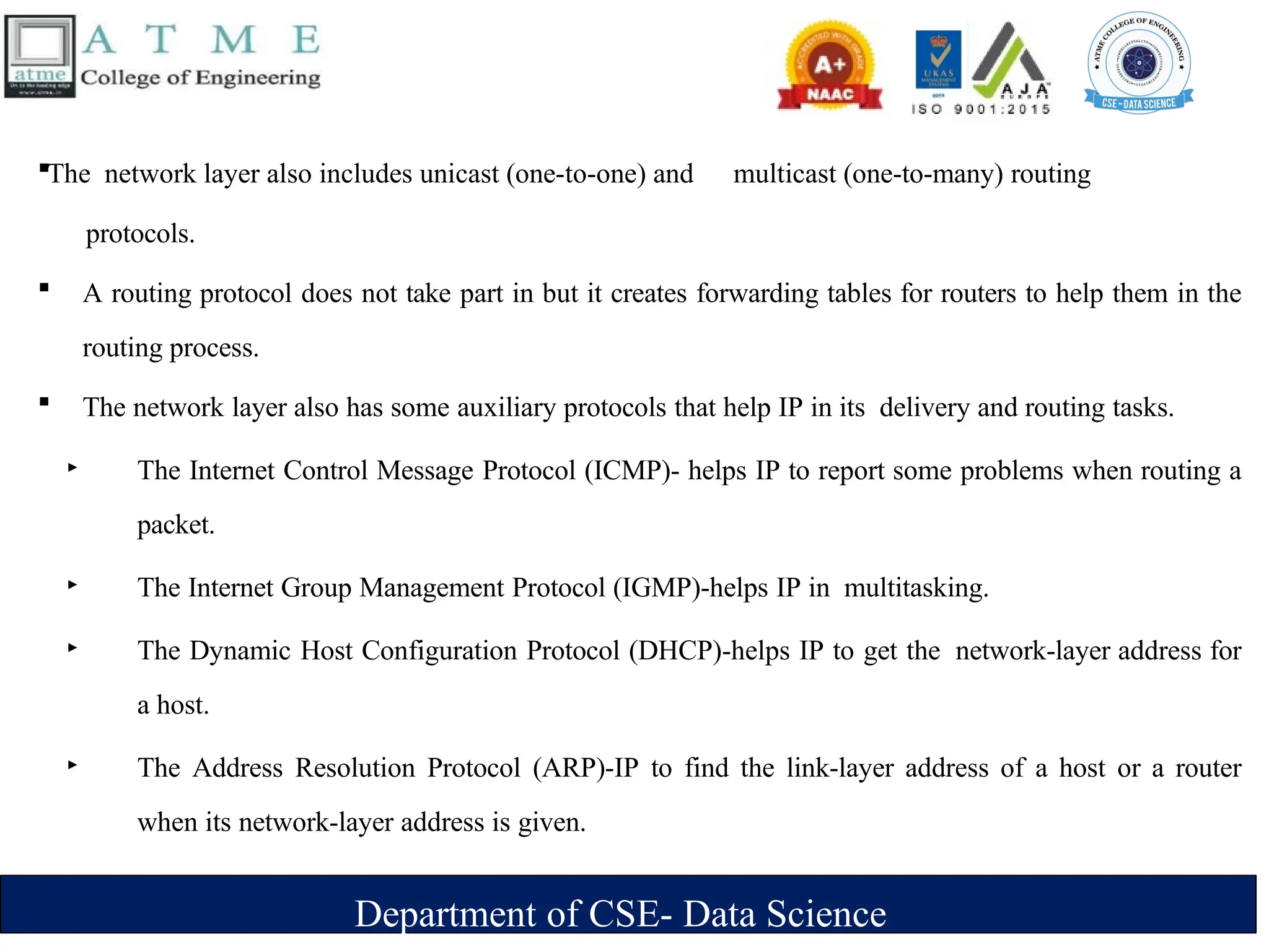 Department of CSE- Data Science
The network layer also includes unicast (one-to-one) and multicast (one-to-many) routing
protocols.
 A routing protocol does not take part in but it creates forwarding tables for routers to help them in the
routing process.
 The network layer also has some auxiliary protocols that help IP in its delivery and routing tasks.
‣ The Internet Control Message Protocol (ICMP)- helps IP to report some problems when routing a
packet.
‣ The Internet Group Management Protocol (IGMP)-helps IP in multitasking.
‣ The Dynamic Host Configuration Protocol (DHCP)-helps IP to get the network-layer address for
a host.
‣ The Address Resolution Protocol (ARP)-IP to find the link-layer address of a host or a router
when its network-layer address is given.
 