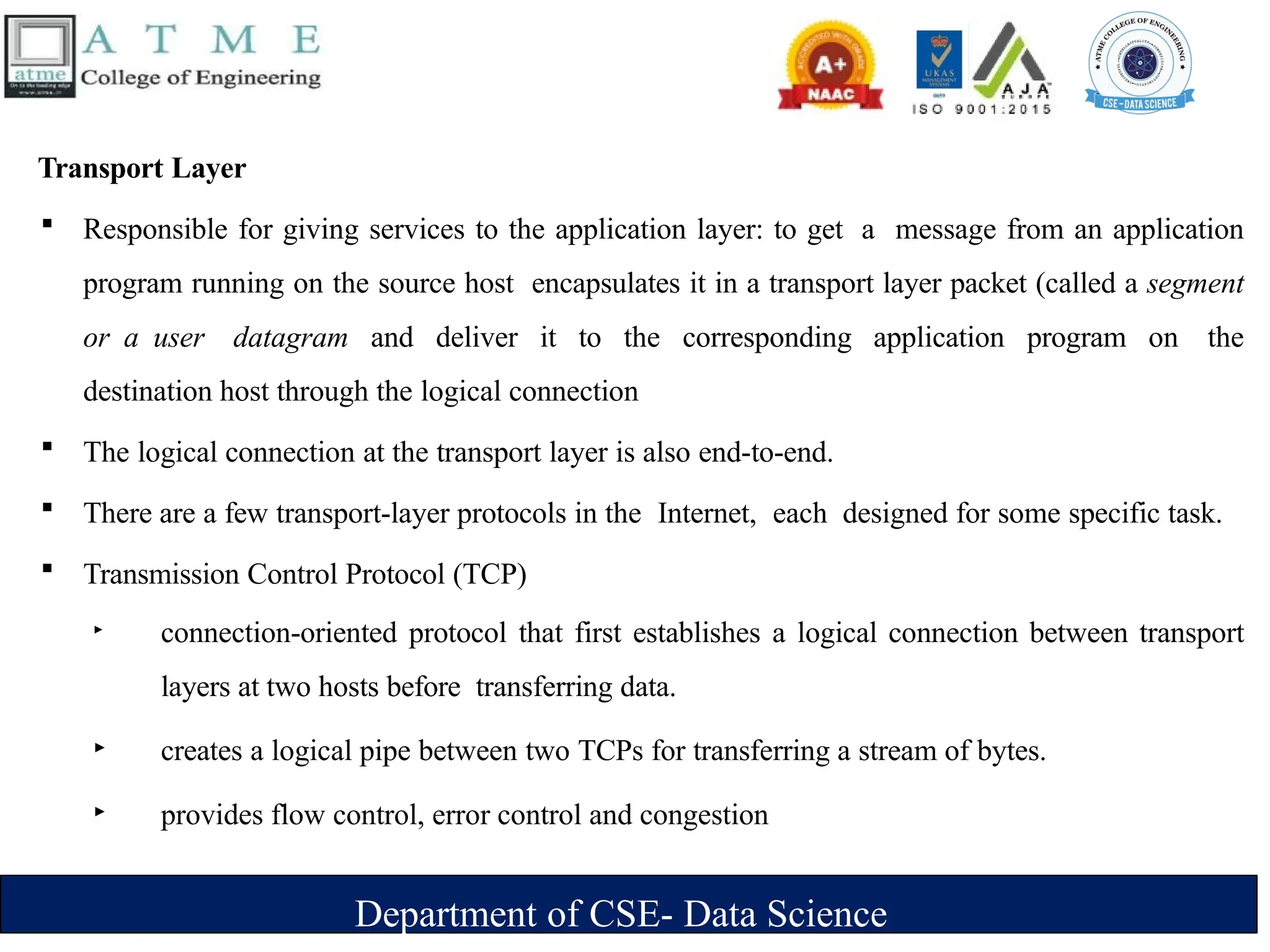 Department of CSE- Data Science
Transport Layer
 Responsible for giving services to the application layer: to get a message from an application
program running on the source host encapsulates it in a transport layer packet (called a segment
or a user datagram and deliver it to the corresponding application program on the
destination host through the logical connection
 The logical connection at the transport layer is also end-to-end.
 There are a few transport-layer protocols in the Internet, each designed for some specific task.
 Transmission Control Protocol (TCP)
‣ connection-oriented protocol that first establishes a logical connection between transport
layers at two hosts before transferring data.
‣ creates a logical pipe between two TCPs for transferring a stream of bytes.
‣ provides flow control, error control and congestion
 