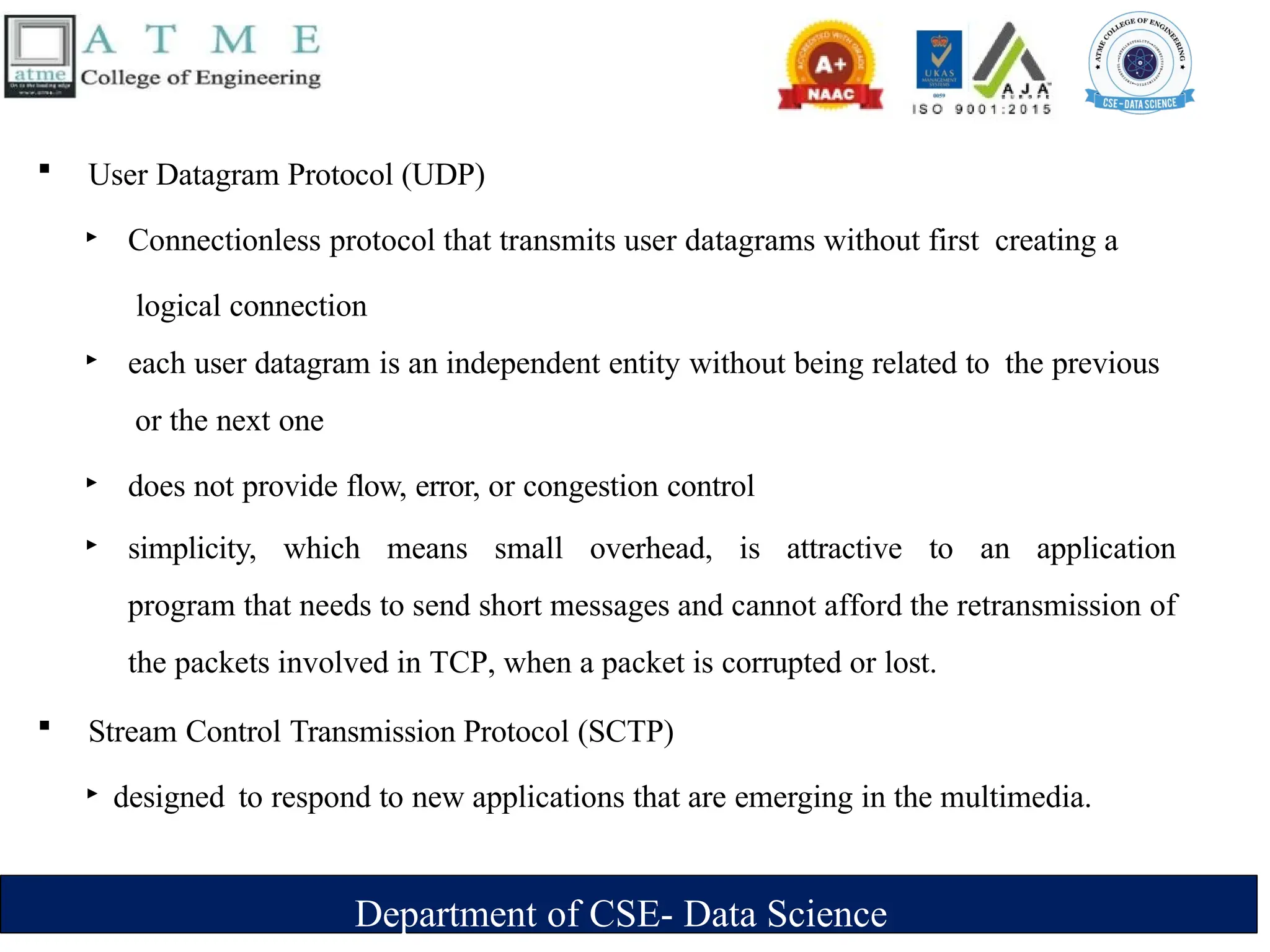 Department of CSE- Data Science
 User Datagram Protocol (UDP)
‣ Connectionless protocol that transmits user datagrams without first creating a
logical connection
‣ each user datagram is an independent entity without being related to the previous
or the next one
‣ does not provide flow, error, or congestion control
‣ simplicity, which means small overhead, is attractive to an application
program that needs to send short messages and cannot afford the retransmission of
the packets involved in TCP, when a packet is corrupted or lost.
 Stream Control Transmission Protocol (SCTP)
‣ designed to respond to new applications that are emerging in the multimedia.
 