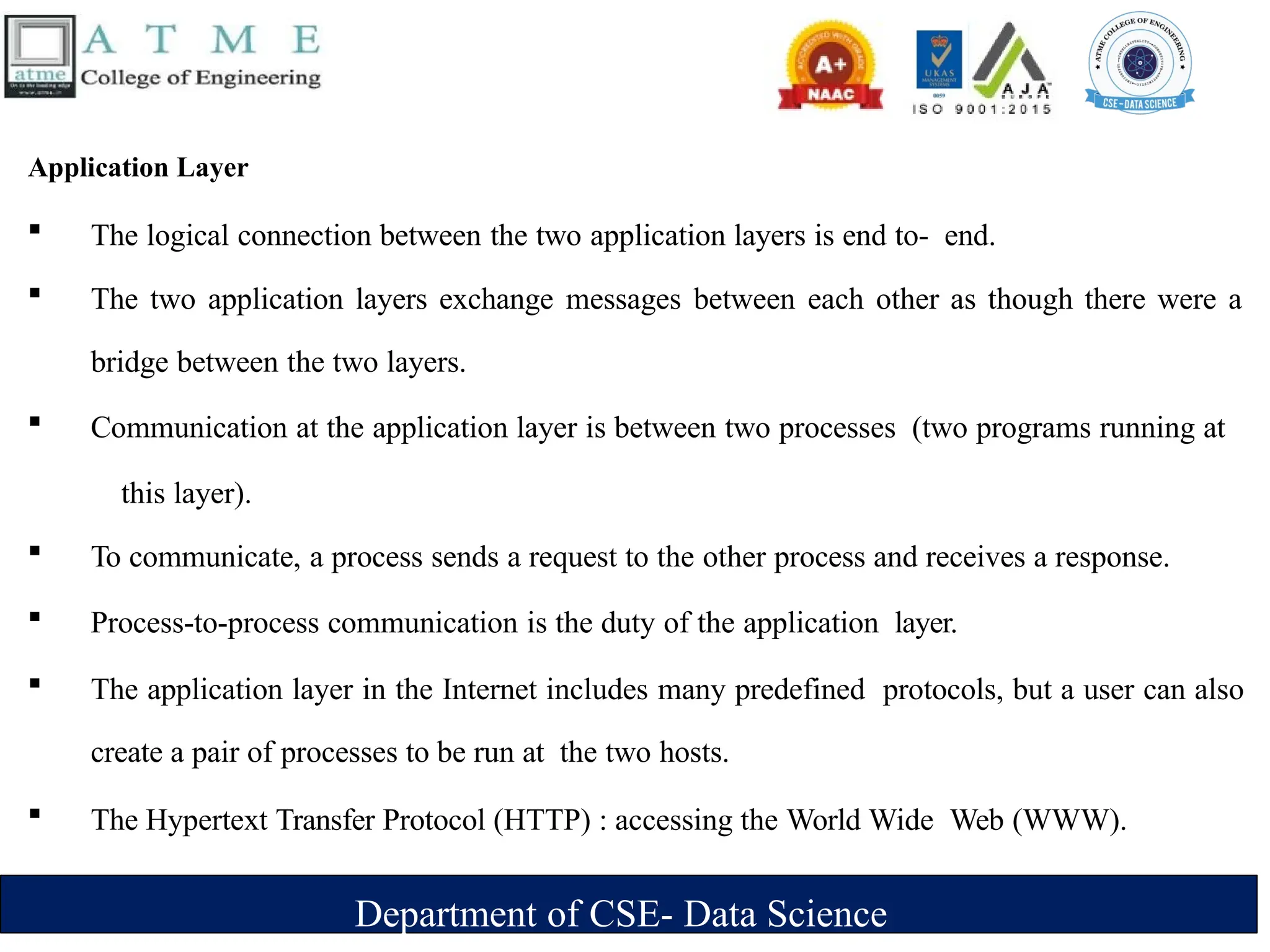 Department of CSE- Data Science
Application Layer
 The logical connection between the two application layers is end to- end.
 The two application layers exchange messages between each other as though there were a
bridge between the two layers.
 Communication at the application layer is between two processes (two programs running at
this layer).
 To communicate, a process sends a request to the other process and receives a response.
 Process-to-process communication is the duty of the application layer.
 The application layer in the Internet includes many predefined protocols, but a user can also
create a pair of processes to be run at the two hosts.
 The Hypertext Transfer Protocol (HTTP) : accessing the World Wide Web (WWW).
 