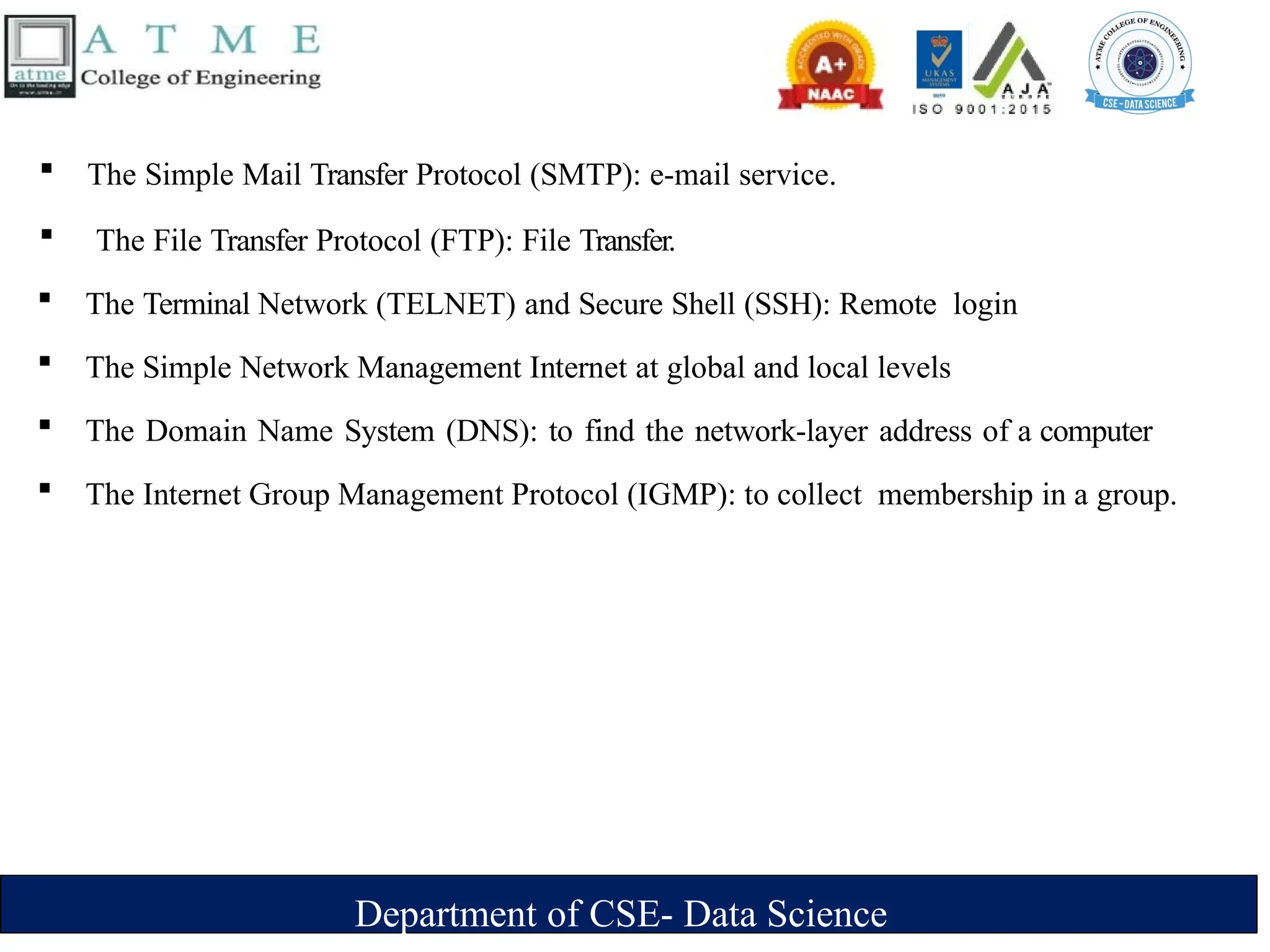 Department of CSE- Data Science
 The Simple Mail Transfer Protocol (SMTP): e-mail service.
 The File Transfer Protocol (FTP): File Transfer.
 The Terminal Network (TELNET) and Secure Shell (SSH): Remote login
 The Simple Network Management Internet at global and local levels
 The Domain Name System (DNS): to find the network-layer address of a computer
 The Internet Group Management Protocol (IGMP): to collect membership in a group.
 