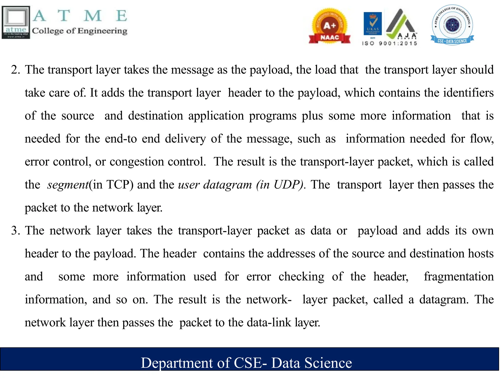 Department of CSE- Data Science
2. The transport layer takes the message as the payload, the load that the transport layer should
take care of. It adds the transport layer header to the payload, which contains the identifiers
of the source and destination application programs plus some more information that is
needed for the end-to end delivery of the message, such as information needed for flow,
error control, or congestion control. The result is the transport-layer packet, which is called
the segment(in TCP) and the user datagram (in UDP). The transport layer then passes the
packet to the network layer.
3. The network layer takes the transport-layer packet as data or payload and adds its own
header to the payload. The header contains the addresses of the source and destination hosts
and some more information used for error checking of the header, fragmentation
information, and so on. The result is the network- layer packet, called a datagram. The
network layer then passes the packet to the data-link layer.
 
