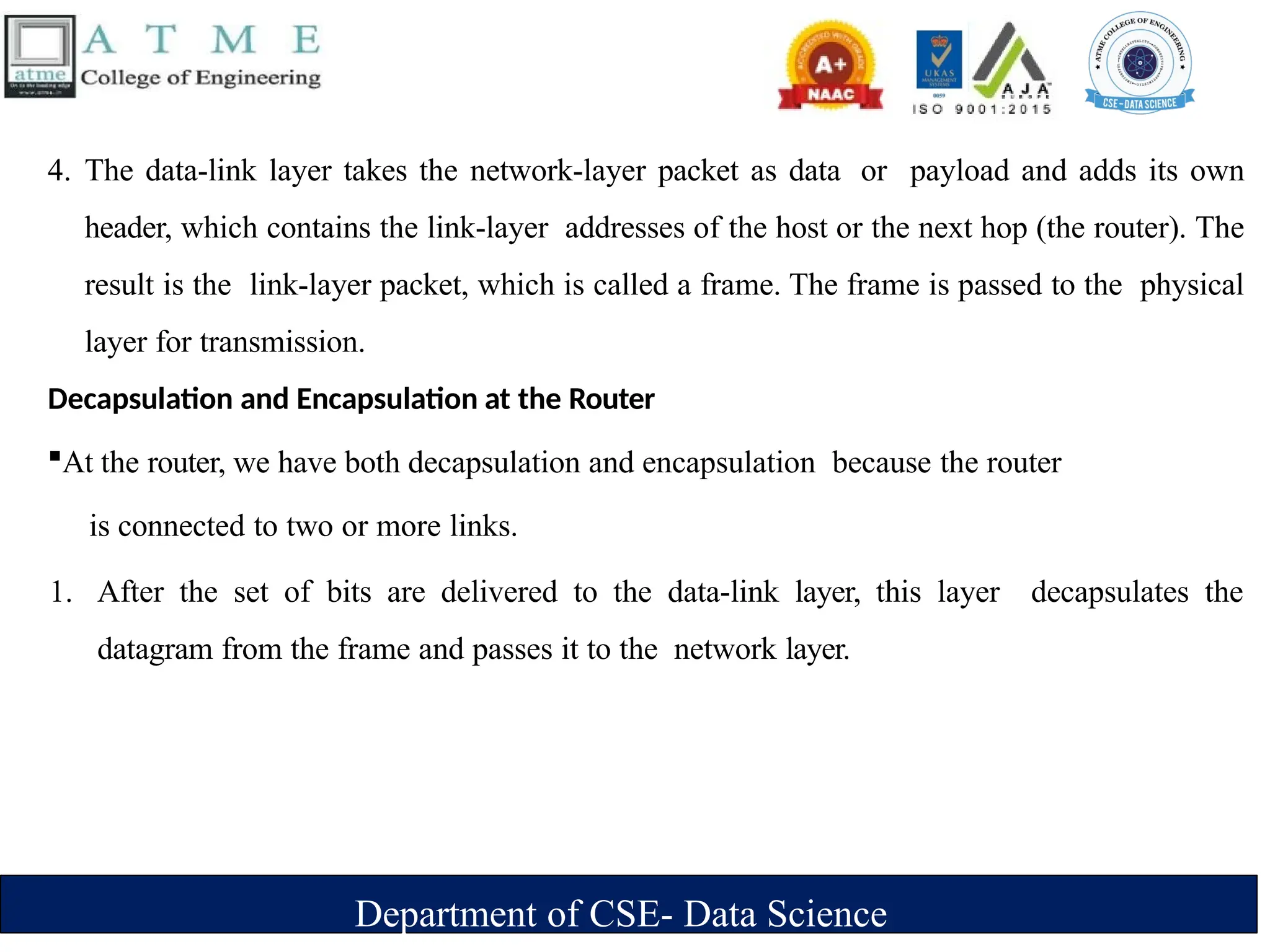 Department of CSE- Data Science
4. The data-link layer takes the network-layer packet as data or payload and adds its own
header, which contains the link-layer addresses of the host or the next hop (the router). The
result is the link-layer packet, which is called a frame. The frame is passed to the physical
layer for transmission.
Decapsulation and Encapsulation at the Router
At the router, we have both decapsulation and encapsulation because the router
is connected to two or more links.
1. After the set of bits are delivered to the data-link layer, this layer decapsulates the
datagram from the frame and passes it to the network layer.
 