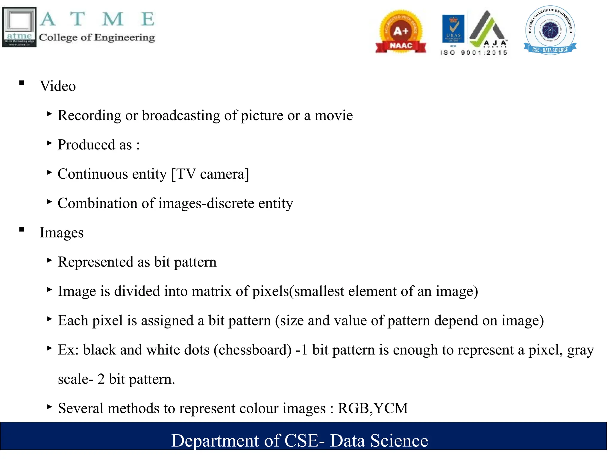 Department of CSE- Data Science
 Video
‣ Recording or broadcasting of picture or a movie
‣ Produced as :
‣ Continuous entity [TV camera]
‣ Combination of images-discrete entity
 Images
‣ Represented as bit pattern
‣ Image is divided into matrix of pixels(smallest element of an image)
‣ Each pixel is assigned a bit pattern (size and value of pattern depend on image)
‣ Ex: black and white dots (chessboard) -1 bit pattern is enough to represent a pixel, gray
scale- 2 bit pattern.
‣ Several methods to represent colour images : RGB,YCM
 