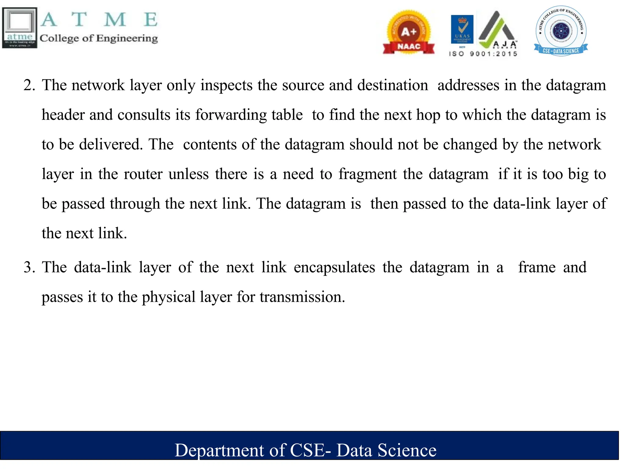 Department of CSE- Data Science
2. The network layer only inspects the source and destination addresses in the datagram
header and consults its forwarding table to find the next hop to which the datagram is
to be delivered. The contents of the datagram should not be changed by the network
layer in the router unless there is a need to fragment the datagram if it is too big to
be passed through the next link. The datagram is then passed to the data-link layer of
the next link.
3. The data-link layer of the next link encapsulates the datagram in a frame and
passes it to the physical layer for transmission.
 
