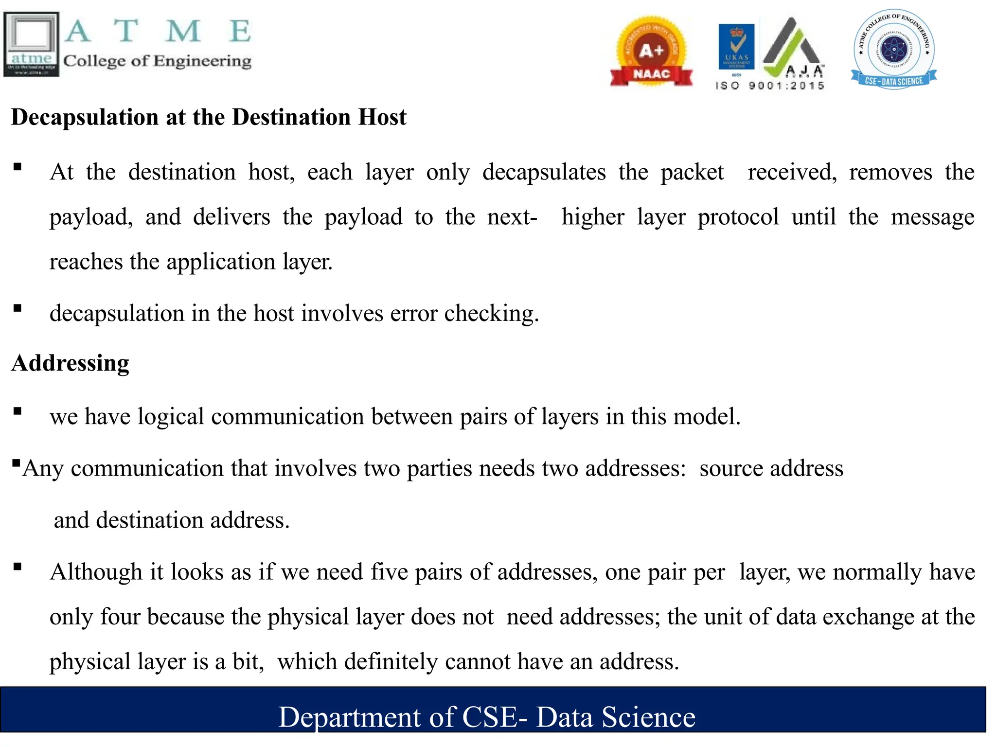 Department of CSE- Data Science
Decapsulation at the Destination Host
 At the destination host, each layer only decapsulates the packet received, removes the
payload, and delivers the payload to the next- higher layer protocol until the message
reaches the application layer.
 decapsulation in the host involves error checking.
Addressing
 we have logical communication between pairs of layers in this model.
Any communication that involves two parties needs two addresses: source address
and destination address.
 Although it looks as if we need five pairs of addresses, one pair per layer, we normally have
only four because the physical layer does not need addresses; the unit of data exchange at the
physical layer is a bit, which definitely cannot have an address.
 