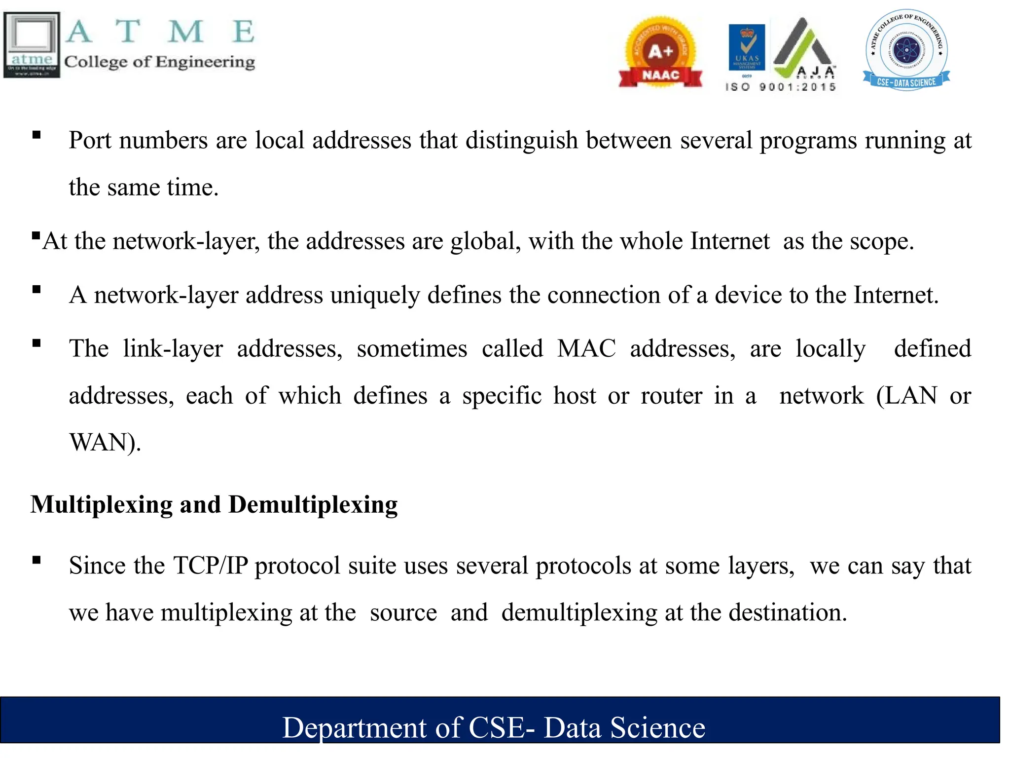 Department of CSE- Data Science
 Port numbers are local addresses that distinguish between several programs running at
the same time.
At the network-layer, the addresses are global, with the whole Internet as the scope.
 A network-layer address uniquely defines the connection of a device to the Internet.
 The link-layer addresses, sometimes called MAC addresses, are locally defined
addresses, each of which defines a specific host or router in a network (LAN or
WAN).
Multiplexing and Demultiplexing
 Since the TCP/IP protocol suite uses several protocols at some layers, we can say that
we have multiplexing at the source and demultiplexing at the destination.
 