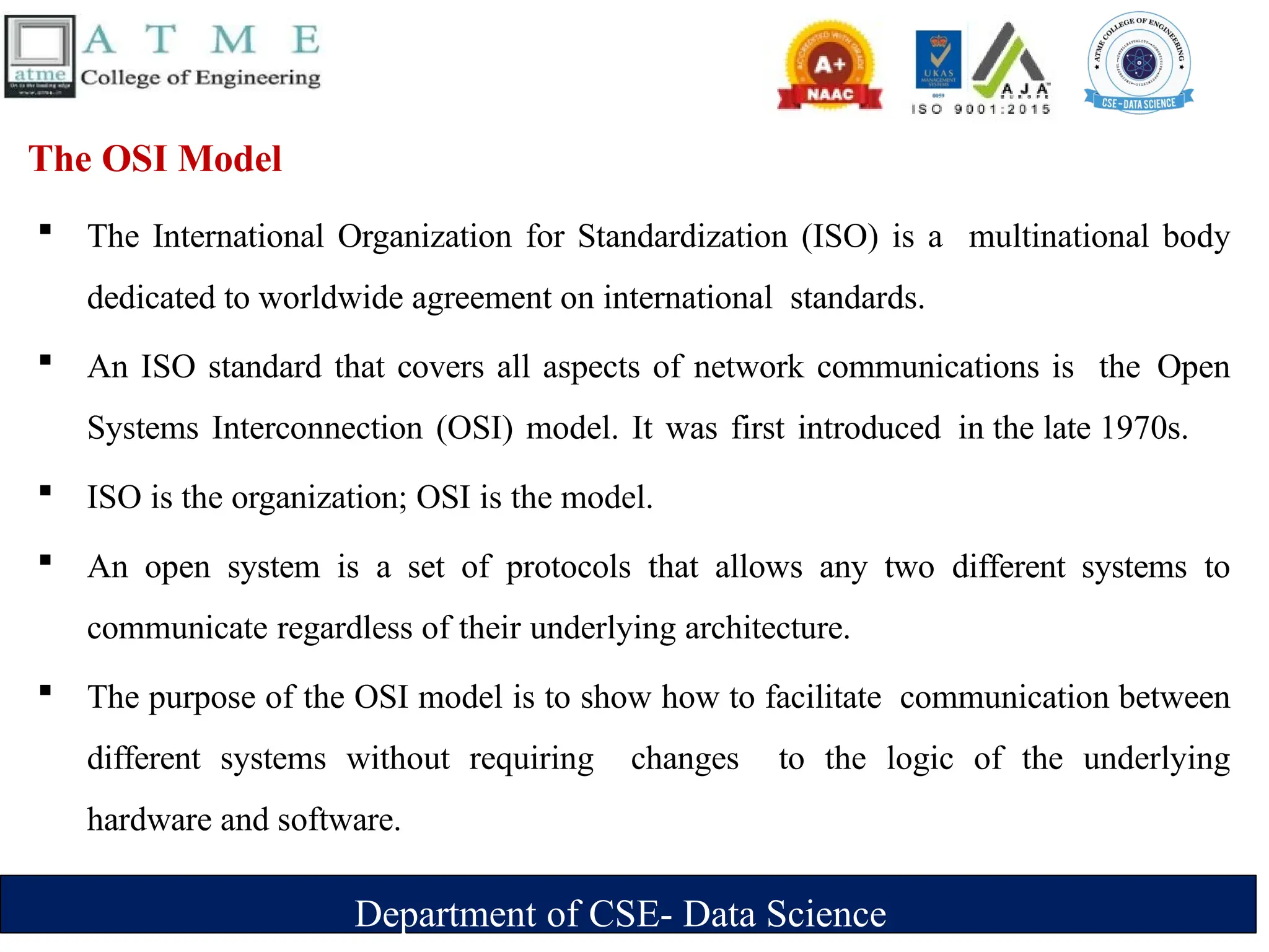 Department of CSE- Data Science
The OSI Model
 The International Organization for Standardization (ISO) is a multinational body
dedicated to worldwide agreement on international standards.
 An ISO standard that covers all aspects of network communications is the Open
Systems Interconnection (OSI) model. It was first introduced in the late 1970s.
 ISO is the organization; OSI is the model.
 An open system is a set of protocols that allows any two different systems to
communicate regardless of their underlying architecture.
 The purpose of the OSI model is to show how to facilitate communication between
different systems without requiring changes to the logic of the underlying
hardware and software.
 
