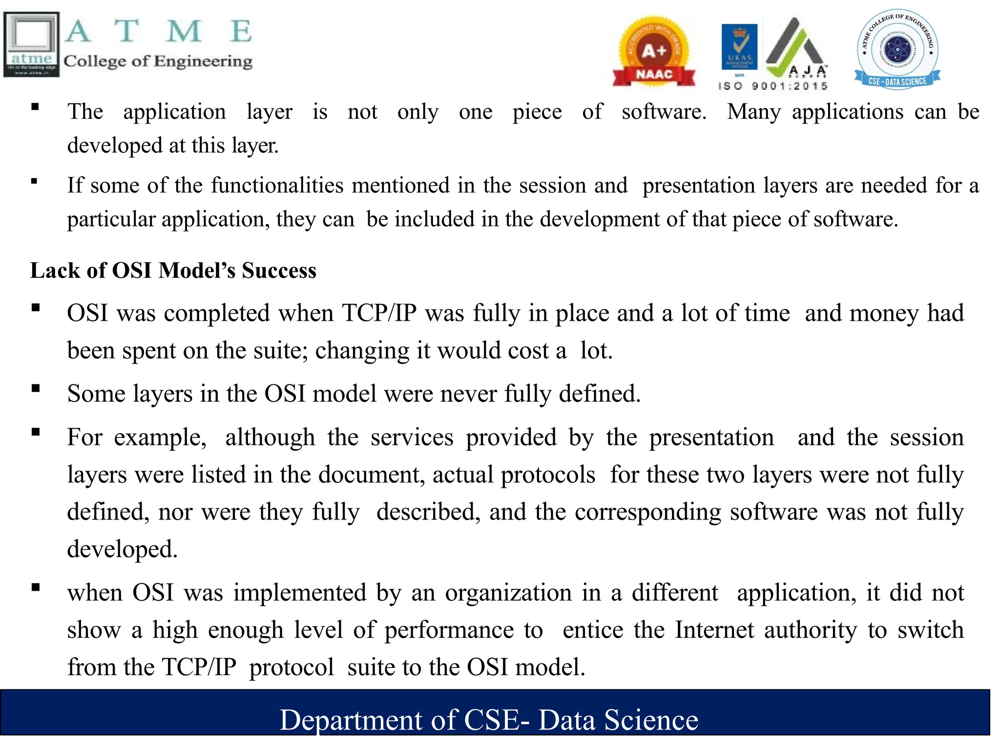 Department of CSE- Data Science
 The application layer is not only one piece of software. Many applications can be
developed at this layer.
 If some of the functionalities mentioned in the session and presentation layers are needed for a
particular application, they can be included in the development of that piece of software.
Lack of OSI Model’s Success
 OSI was completed when TCP/IP was fully in place and a lot of time and money had
been spent on the suite; changing it would cost a lot.
 Some layers in the OSI model were never fully defined.
 For example, although the services provided by the presentation and the session
layers were listed in the document, actual protocols for these two layers were not fully
defined, nor were they fully described, and the corresponding software was not fully
developed.
 when OSI was implemented by an organization in a different application, it did not
show a high enough level of performance to entice the Internet authority to switch
from the TCP/IP protocol suite to the OSI model.
 
