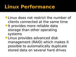 Linux Performance
 Linux does not restrict the number of
clients connected at the same time
 It provides more reliable data
storage than other operating
systems
 Linux provides advanced disk
management (RAID) which makes it
possible to automatically duplicate
stored data on several hard drives
 