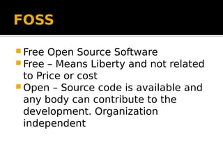 FOSS
 Free Open Source Software
 Free – Means Liberty and not related
to Price or cost
 Open – Source code is available and
any body can contribute to the
development. Organization
independent
 