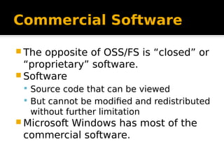 Commercial Software
 The opposite of OSS/FS is “closed” or
“proprietary” software.
 Software
 Source code that can be viewed
 But cannot be modified and redistributed
without further limitation
 Microsoft Windows has most of the
commercial software.
 