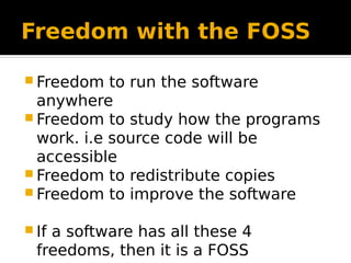 Freedom with the FOSS
 Freedom to run the software
anywhere
 Freedom to study how the programs
work. i.e source code will be
accessible
 Freedom to redistribute copies
 Freedom to improve the software
 If a software has all these 4
freedoms, then it is a FOSS
 
