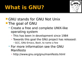 What is GNU?
 GNU stands for GNU Not Unix
 The goal of GNU
 Create a free and complete UNIX-like
operating system
▪ This has been in development since 1984
▪ Towards this goal the GNU project has released:
▪ GCC, GNU Emacs, Bash, to name a few
 For more information see the GNU
Manifesto
▪ http://www.gnu.org/gnu/manifesto.html
 