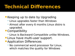 Technical Differences
 Keeping up to date by Upgrading
 Linux upgrades faster than Windows
 Almost after every 6 months Linux distro is
upgraded.
 Compatibility
 Linux is Backward Compatible unlike Windows.
 Linux have multi-user support.
 Application Differences
 No commercial word processor for Linux,
which matches the quality for Windows
 